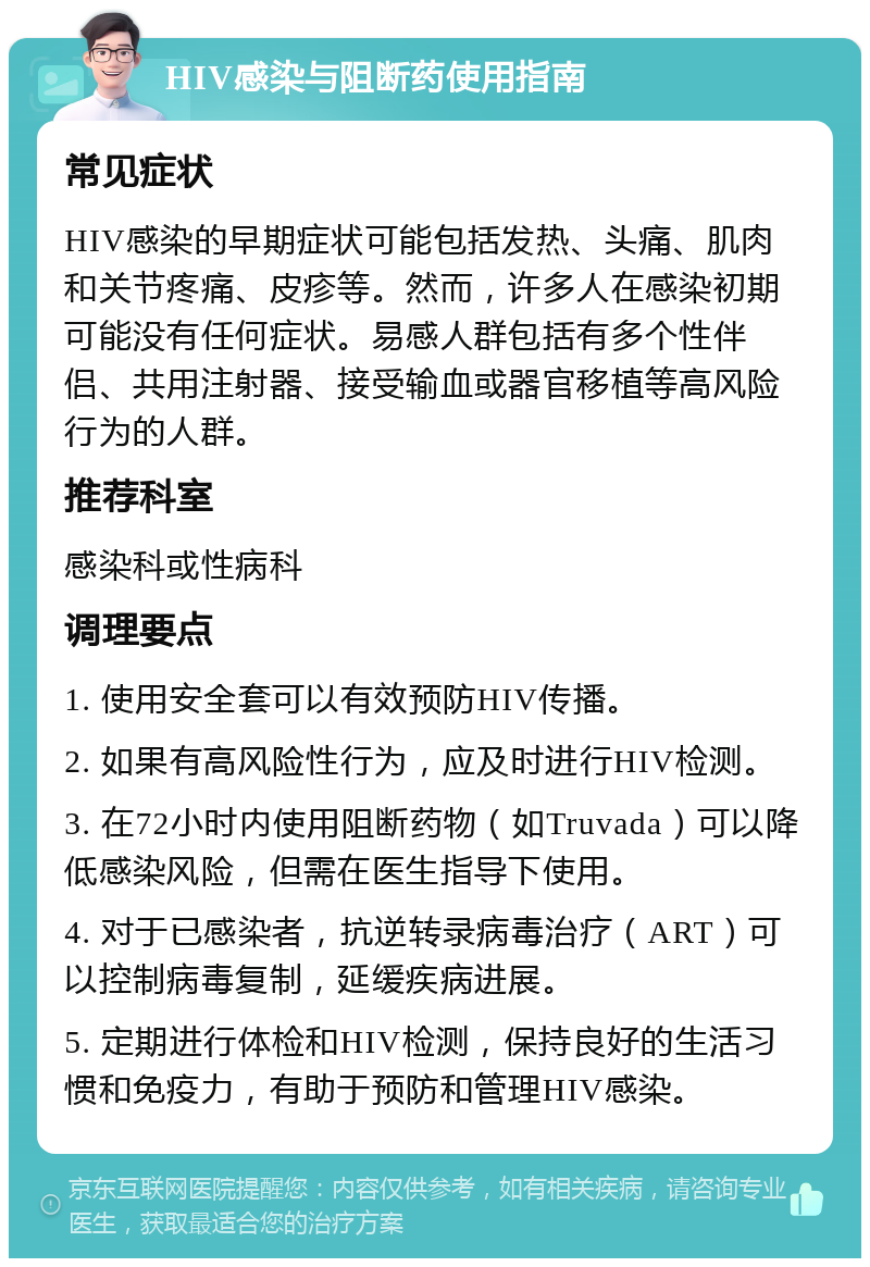 HIV感染与阻断药使用指南 常见症状 HIV感染的早期症状可能包括发热、头痛、肌肉和关节疼痛、皮疹等。然而，许多人在感染初期可能没有任何症状。易感人群包括有多个性伴侣、共用注射器、接受输血或器官移植等高风险行为的人群。 推荐科室 感染科或性病科 调理要点 1. 使用安全套可以有效预防HIV传播。 2. 如果有高风险性行为，应及时进行HIV检测。 3. 在72小时内使用阻断药物（如Truvada）可以降低感染风险，但需在医生指导下使用。 4. 对于已感染者，抗逆转录病毒治疗（ART）可以控制病毒复制，延缓疾病进展。 5. 定期进行体检和HIV检测，保持良好的生活习惯和免疫力，有助于预防和管理HIV感染。