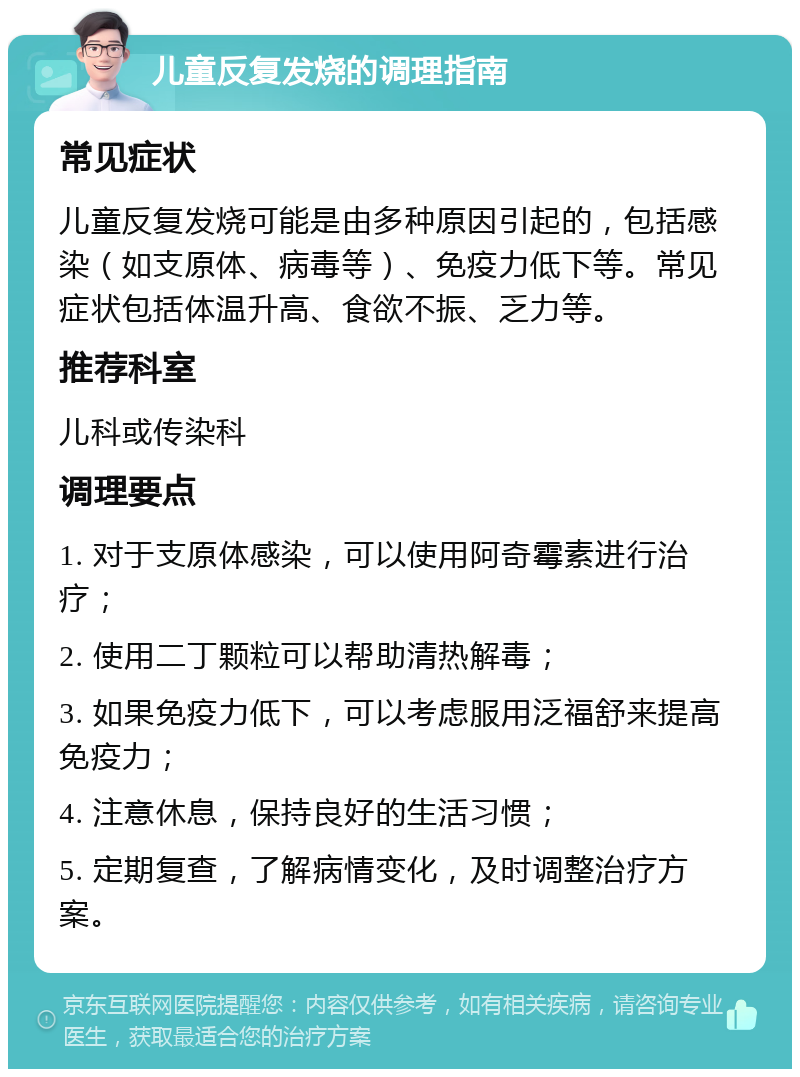 儿童反复发烧的调理指南 常见症状 儿童反复发烧可能是由多种原因引起的，包括感染（如支原体、病毒等）、免疫力低下等。常见症状包括体温升高、食欲不振、乏力等。 推荐科室 儿科或传染科 调理要点 1. 对于支原体感染，可以使用阿奇霉素进行治疗； 2. 使用二丁颗粒可以帮助清热解毒； 3. 如果免疫力低下，可以考虑服用泛福舒来提高免疫力； 4. 注意休息，保持良好的生活习惯； 5. 定期复查，了解病情变化，及时调整治疗方案。