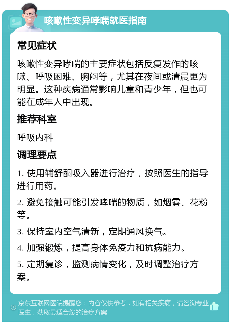 咳嗽性变异哮喘就医指南 常见症状 咳嗽性变异哮喘的主要症状包括反复发作的咳嗽、呼吸困难、胸闷等，尤其在夜间或清晨更为明显。这种疾病通常影响儿童和青少年，但也可能在成年人中出现。 推荐科室 呼吸内科 调理要点 1. 使用辅舒酮吸入器进行治疗，按照医生的指导进行用药。 2. 避免接触可能引发哮喘的物质，如烟雾、花粉等。 3. 保持室内空气清新，定期通风换气。 4. 加强锻炼，提高身体免疫力和抗病能力。 5. 定期复诊，监测病情变化，及时调整治疗方案。