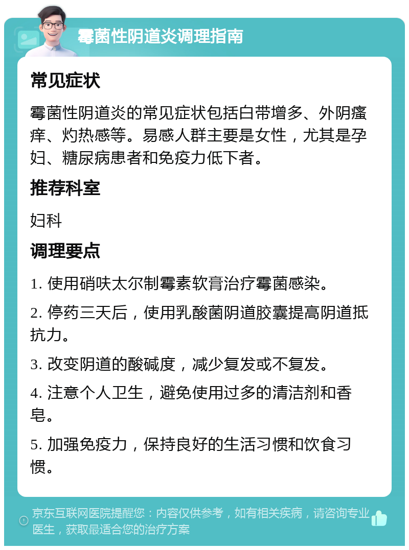 霉菌性阴道炎调理指南 常见症状 霉菌性阴道炎的常见症状包括白带增多、外阴瘙痒、灼热感等。易感人群主要是女性，尤其是孕妇、糖尿病患者和免疫力低下者。 推荐科室 妇科 调理要点 1. 使用硝呋太尔制霉素软膏治疗霉菌感染。 2. 停药三天后，使用乳酸菌阴道胶囊提高阴道抵抗力。 3. 改变阴道的酸碱度，减少复发或不复发。 4. 注意个人卫生，避免使用过多的清洁剂和香皂。 5. 加强免疫力，保持良好的生活习惯和饮食习惯。