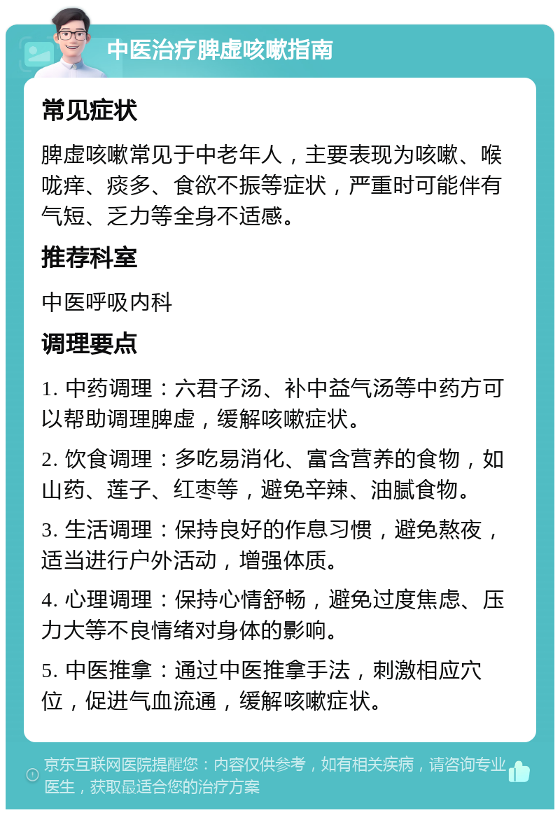 中医治疗脾虚咳嗽指南 常见症状 脾虚咳嗽常见于中老年人，主要表现为咳嗽、喉咙痒、痰多、食欲不振等症状，严重时可能伴有气短、乏力等全身不适感。 推荐科室 中医呼吸内科 调理要点 1. 中药调理：六君子汤、补中益气汤等中药方可以帮助调理脾虚，缓解咳嗽症状。 2. 饮食调理：多吃易消化、富含营养的食物，如山药、莲子、红枣等，避免辛辣、油腻食物。 3. 生活调理：保持良好的作息习惯，避免熬夜，适当进行户外活动，增强体质。 4. 心理调理：保持心情舒畅，避免过度焦虑、压力大等不良情绪对身体的影响。 5. 中医推拿：通过中医推拿手法，刺激相应穴位，促进气血流通，缓解咳嗽症状。