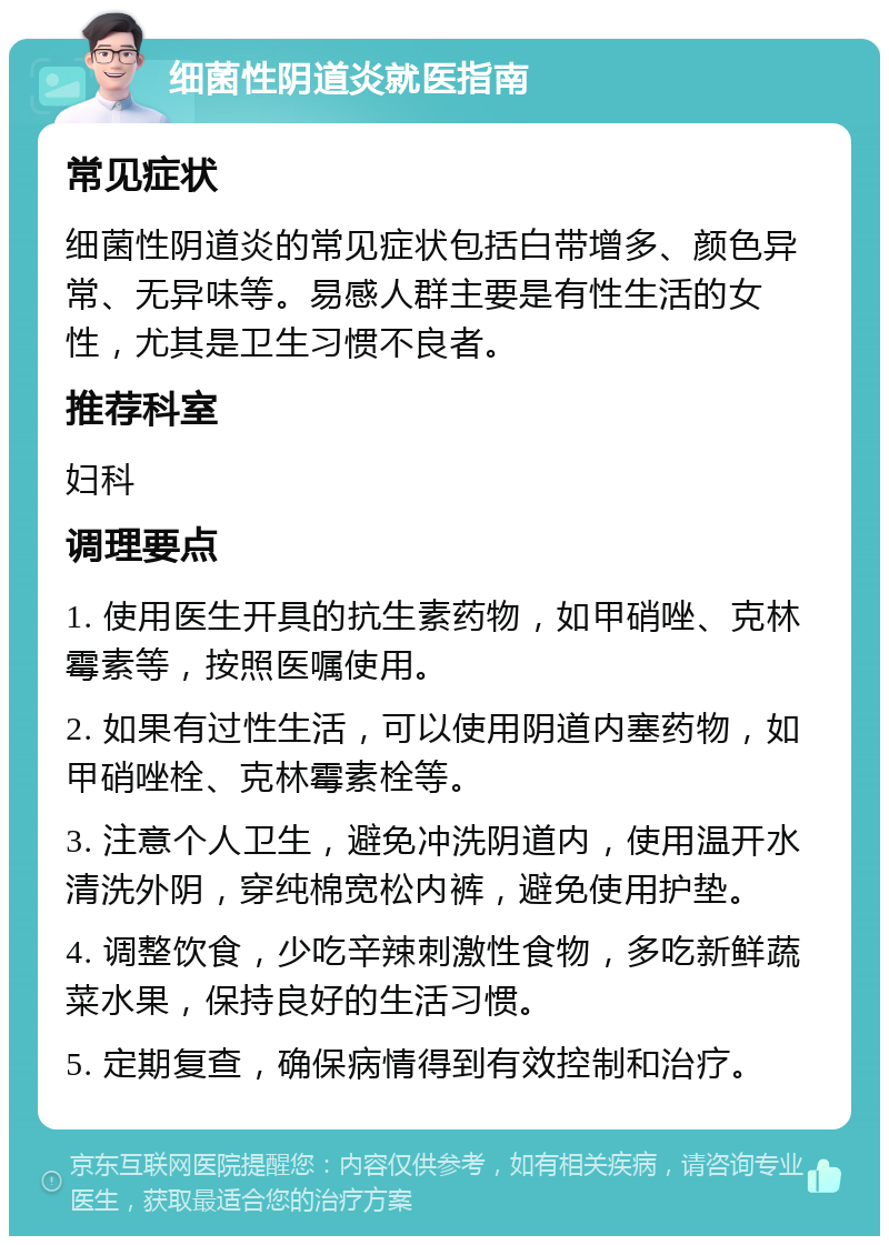 细菌性阴道炎就医指南 常见症状 细菌性阴道炎的常见症状包括白带增多、颜色异常、无异味等。易感人群主要是有性生活的女性，尤其是卫生习惯不良者。 推荐科室 妇科 调理要点 1. 使用医生开具的抗生素药物，如甲硝唑、克林霉素等，按照医嘱使用。 2. 如果有过性生活，可以使用阴道内塞药物，如甲硝唑栓、克林霉素栓等。 3. 注意个人卫生，避免冲洗阴道内，使用温开水清洗外阴，穿纯棉宽松内裤，避免使用护垫。 4. 调整饮食，少吃辛辣刺激性食物，多吃新鲜蔬菜水果，保持良好的生活习惯。 5. 定期复查，确保病情得到有效控制和治疗。