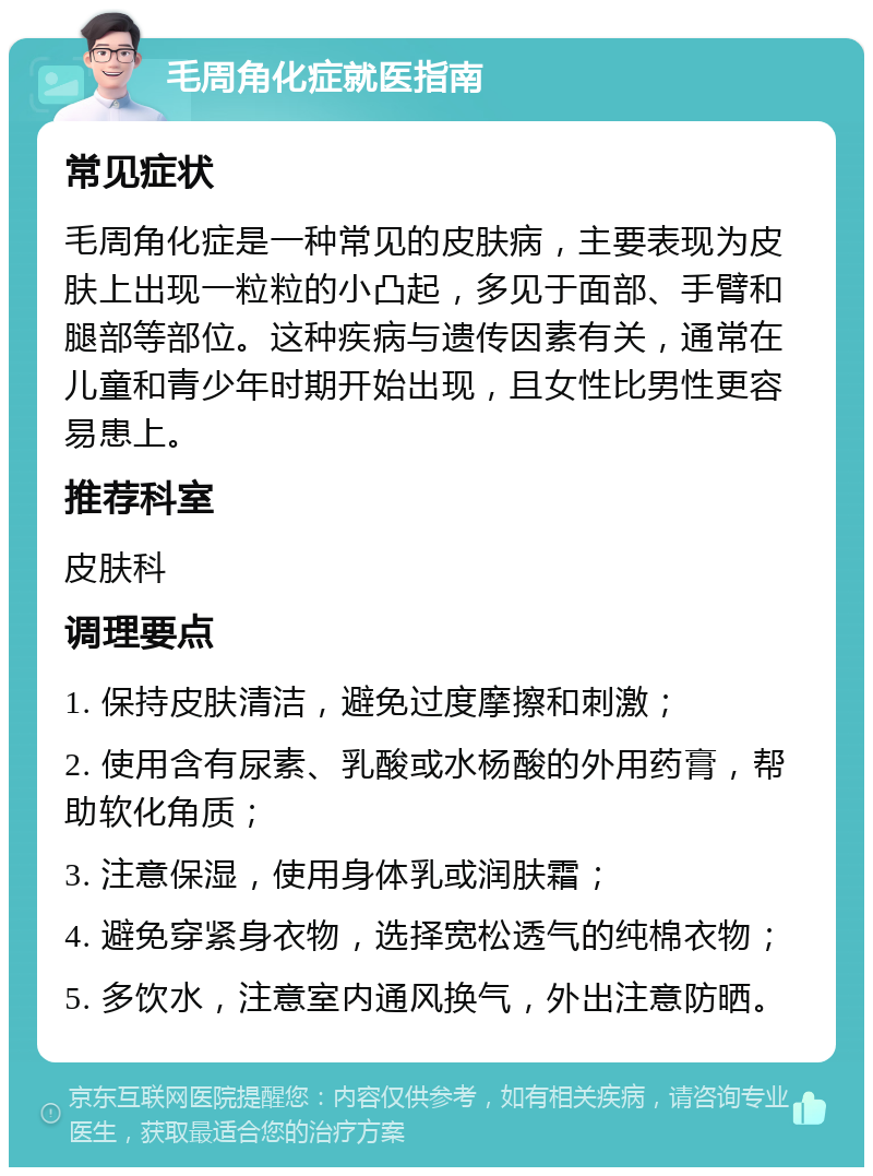 毛周角化症就医指南 常见症状 毛周角化症是一种常见的皮肤病，主要表现为皮肤上出现一粒粒的小凸起，多见于面部、手臂和腿部等部位。这种疾病与遗传因素有关，通常在儿童和青少年时期开始出现，且女性比男性更容易患上。 推荐科室 皮肤科 调理要点 1. 保持皮肤清洁，避免过度摩擦和刺激； 2. 使用含有尿素、乳酸或水杨酸的外用药膏，帮助软化角质； 3. 注意保湿，使用身体乳或润肤霜； 4. 避免穿紧身衣物，选择宽松透气的纯棉衣物； 5. 多饮水，注意室内通风换气，外出注意防晒。