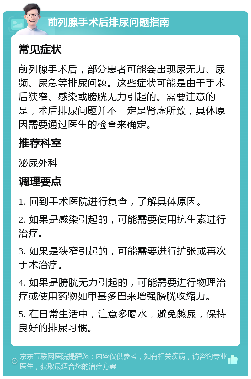 前列腺手术后排尿问题指南 常见症状 前列腺手术后，部分患者可能会出现尿无力、尿频、尿急等排尿问题。这些症状可能是由于手术后狭窄、感染或膀胱无力引起的。需要注意的是，术后排尿问题并不一定是肾虚所致，具体原因需要通过医生的检查来确定。 推荐科室 泌尿外科 调理要点 1. 回到手术医院进行复查，了解具体原因。 2. 如果是感染引起的，可能需要使用抗生素进行治疗。 3. 如果是狭窄引起的，可能需要进行扩张或再次手术治疗。 4. 如果是膀胱无力引起的，可能需要进行物理治疗或使用药物如甲基多巴来增强膀胱收缩力。 5. 在日常生活中，注意多喝水，避免憋尿，保持良好的排尿习惯。