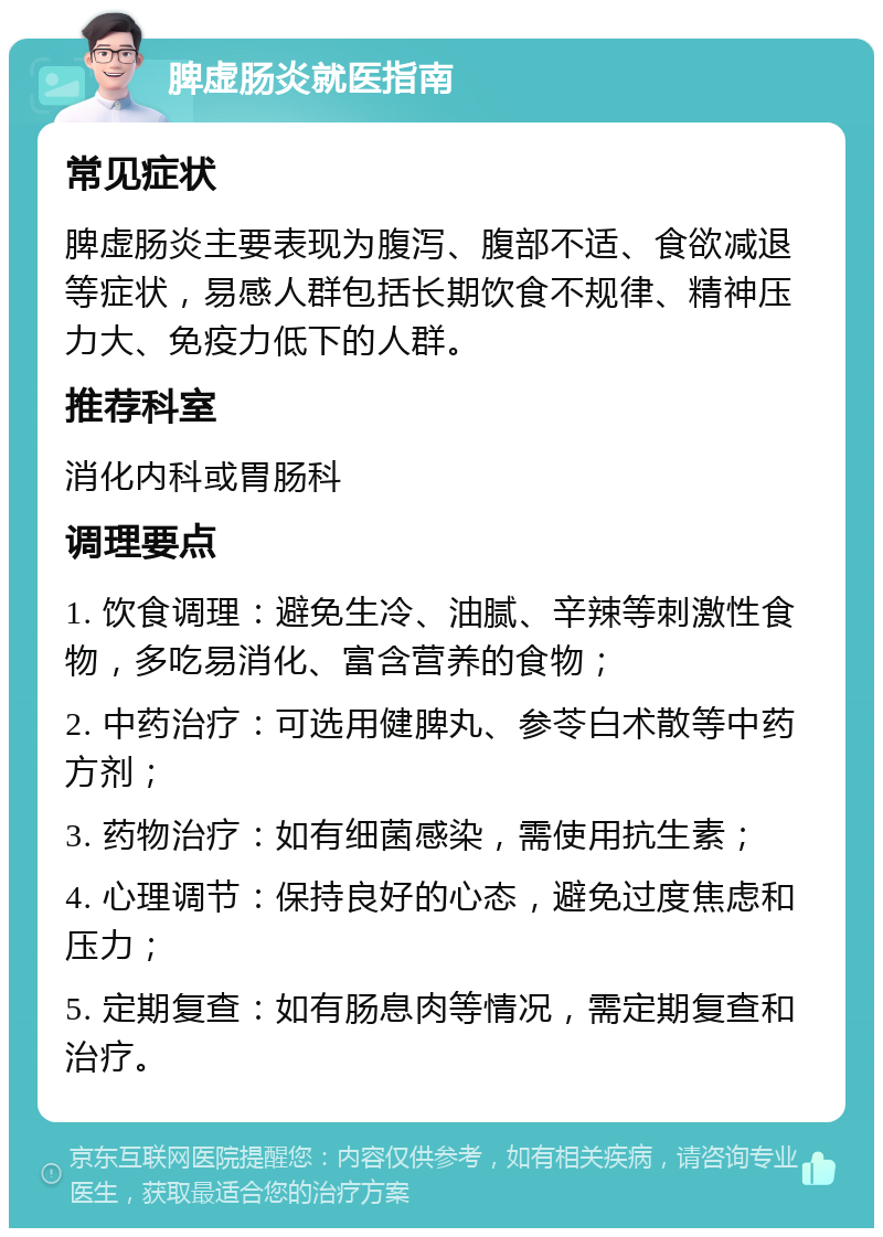 脾虚肠炎就医指南 常见症状 脾虚肠炎主要表现为腹泻、腹部不适、食欲减退等症状，易感人群包括长期饮食不规律、精神压力大、免疫力低下的人群。 推荐科室 消化内科或胃肠科 调理要点 1. 饮食调理：避免生冷、油腻、辛辣等刺激性食物，多吃易消化、富含营养的食物； 2. 中药治疗：可选用健脾丸、参苓白术散等中药方剂； 3. 药物治疗：如有细菌感染，需使用抗生素； 4. 心理调节：保持良好的心态，避免过度焦虑和压力； 5. 定期复查：如有肠息肉等情况，需定期复查和治疗。