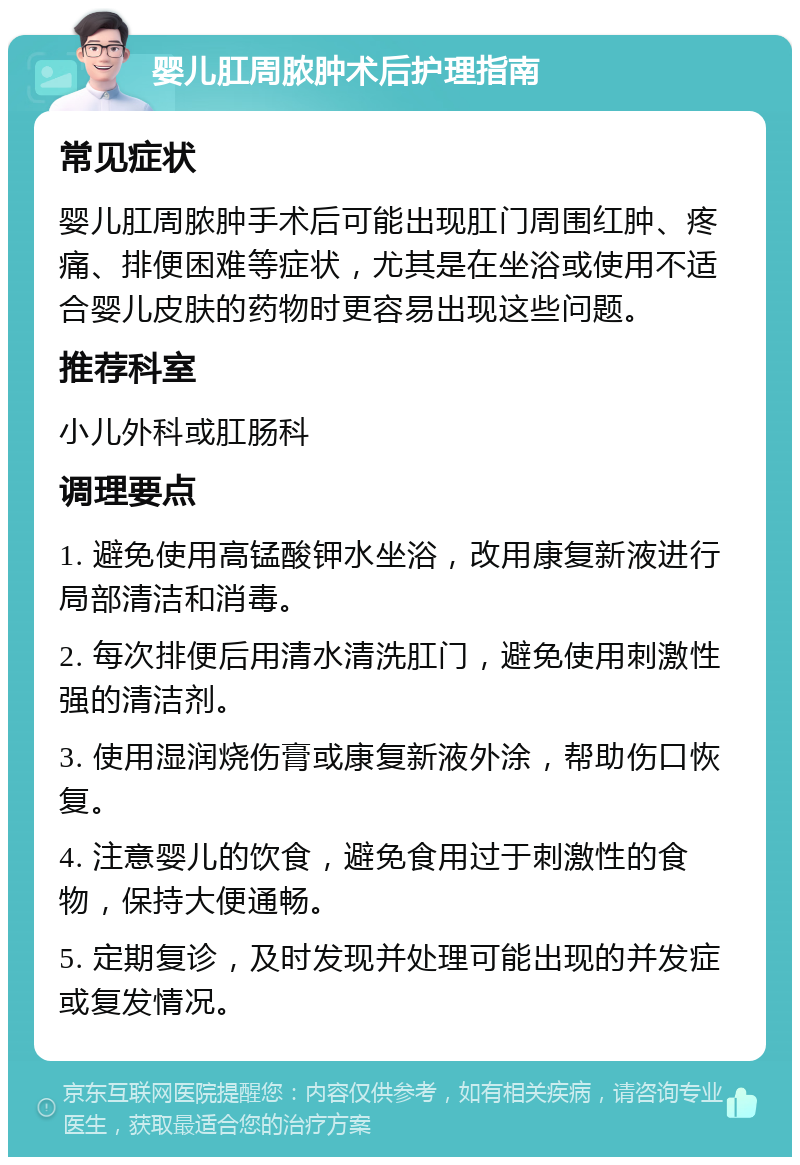 婴儿肛周脓肿术后护理指南 常见症状 婴儿肛周脓肿手术后可能出现肛门周围红肿、疼痛、排便困难等症状，尤其是在坐浴或使用不适合婴儿皮肤的药物时更容易出现这些问题。 推荐科室 小儿外科或肛肠科 调理要点 1. 避免使用高锰酸钾水坐浴，改用康复新液进行局部清洁和消毒。 2. 每次排便后用清水清洗肛门，避免使用刺激性强的清洁剂。 3. 使用湿润烧伤膏或康复新液外涂，帮助伤口恢复。 4. 注意婴儿的饮食，避免食用过于刺激性的食物，保持大便通畅。 5. 定期复诊，及时发现并处理可能出现的并发症或复发情况。