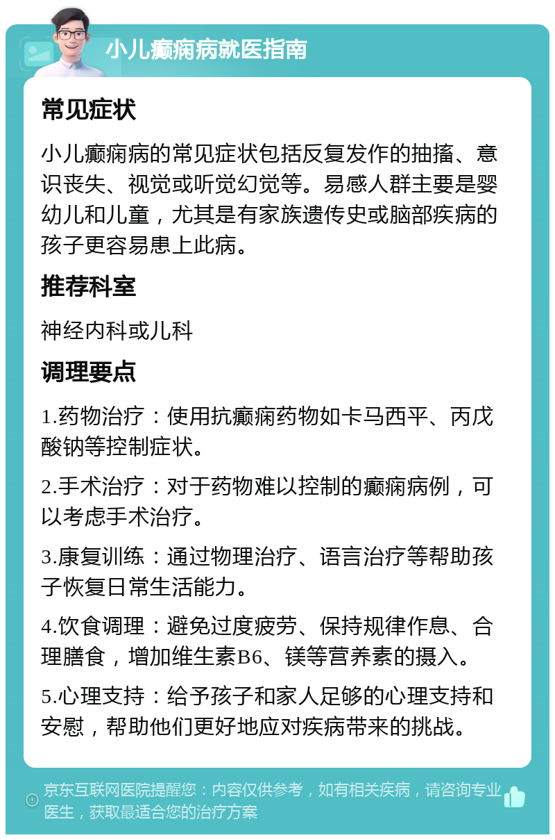 小儿癫痫病就医指南 常见症状 小儿癫痫病的常见症状包括反复发作的抽搐、意识丧失、视觉或听觉幻觉等。易感人群主要是婴幼儿和儿童，尤其是有家族遗传史或脑部疾病的孩子更容易患上此病。 推荐科室 神经内科或儿科 调理要点 1.药物治疗：使用抗癫痫药物如卡马西平、丙戊酸钠等控制症状。 2.手术治疗：对于药物难以控制的癫痫病例，可以考虑手术治疗。 3.康复训练：通过物理治疗、语言治疗等帮助孩子恢复日常生活能力。 4.饮食调理：避免过度疲劳、保持规律作息、合理膳食，增加维生素B6、镁等营养素的摄入。 5.心理支持：给予孩子和家人足够的心理支持和安慰，帮助他们更好地应对疾病带来的挑战。