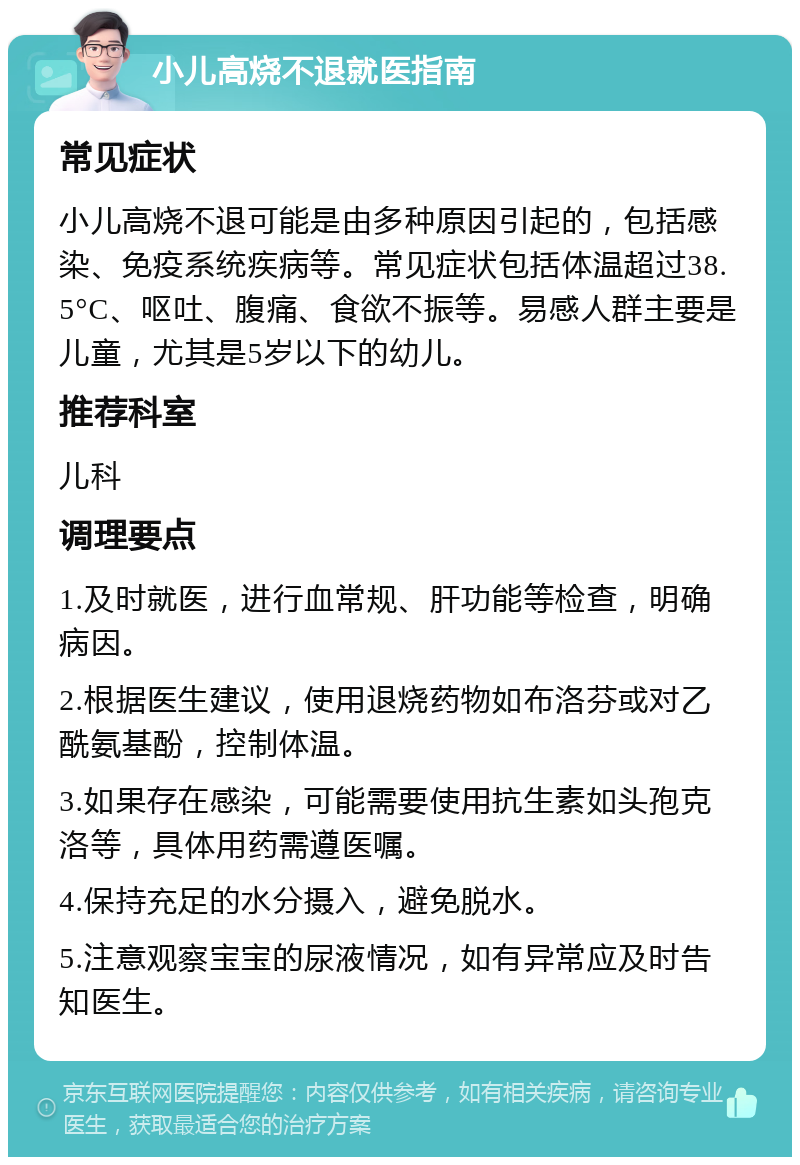 小儿高烧不退就医指南 常见症状 小儿高烧不退可能是由多种原因引起的，包括感染、免疫系统疾病等。常见症状包括体温超过38.5°C、呕吐、腹痛、食欲不振等。易感人群主要是儿童，尤其是5岁以下的幼儿。 推荐科室 儿科 调理要点 1.及时就医，进行血常规、肝功能等检查，明确病因。 2.根据医生建议，使用退烧药物如布洛芬或对乙酰氨基酚，控制体温。 3.如果存在感染，可能需要使用抗生素如头孢克洛等，具体用药需遵医嘱。 4.保持充足的水分摄入，避免脱水。 5.注意观察宝宝的尿液情况，如有异常应及时告知医生。