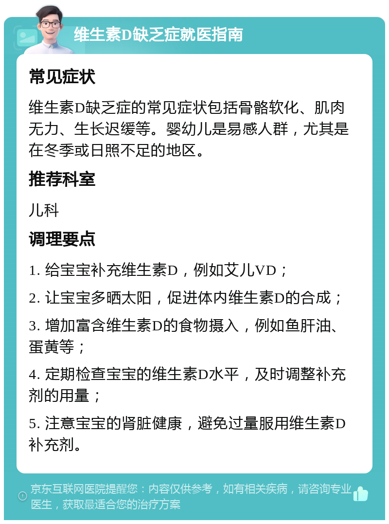 维生素D缺乏症就医指南 常见症状 维生素D缺乏症的常见症状包括骨骼软化、肌肉无力、生长迟缓等。婴幼儿是易感人群，尤其是在冬季或日照不足的地区。 推荐科室 儿科 调理要点 1. 给宝宝补充维生素D，例如艾儿VD； 2. 让宝宝多晒太阳，促进体内维生素D的合成； 3. 增加富含维生素D的食物摄入，例如鱼肝油、蛋黄等； 4. 定期检查宝宝的维生素D水平，及时调整补充剂的用量； 5. 注意宝宝的肾脏健康，避免过量服用维生素D补充剂。