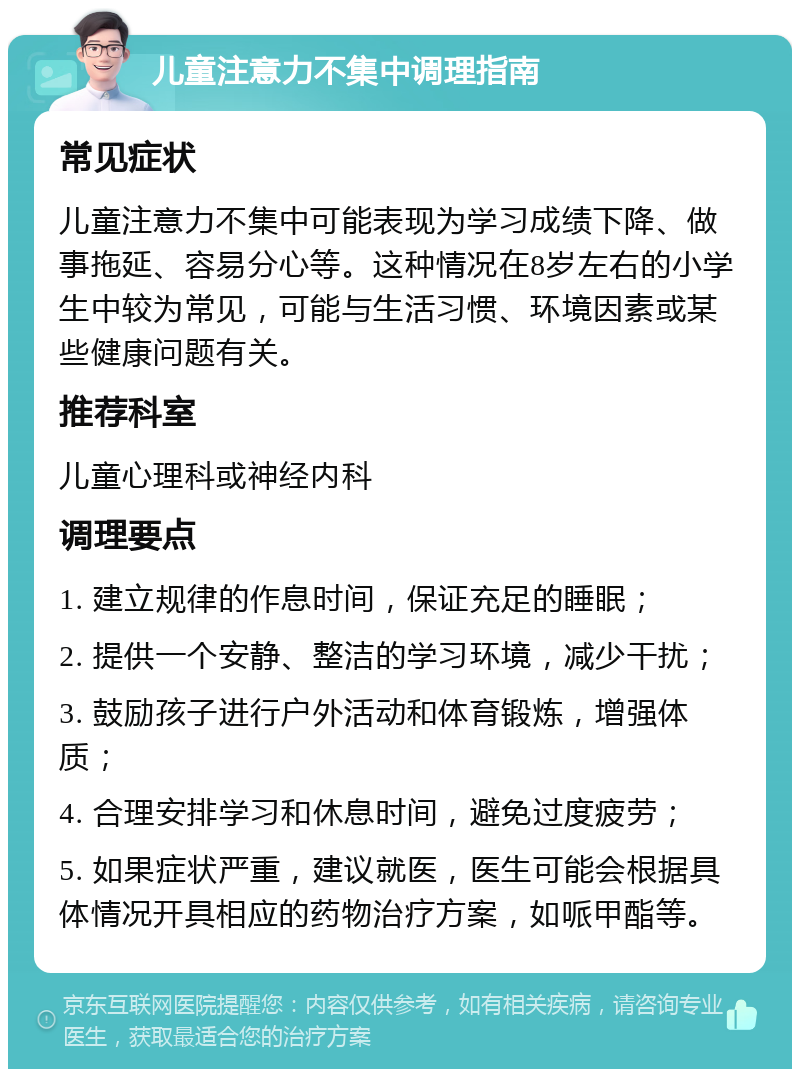 儿童注意力不集中调理指南 常见症状 儿童注意力不集中可能表现为学习成绩下降、做事拖延、容易分心等。这种情况在8岁左右的小学生中较为常见，可能与生活习惯、环境因素或某些健康问题有关。 推荐科室 儿童心理科或神经内科 调理要点 1. 建立规律的作息时间，保证充足的睡眠； 2. 提供一个安静、整洁的学习环境，减少干扰； 3. 鼓励孩子进行户外活动和体育锻炼，增强体质； 4. 合理安排学习和休息时间，避免过度疲劳； 5. 如果症状严重，建议就医，医生可能会根据具体情况开具相应的药物治疗方案，如哌甲酯等。