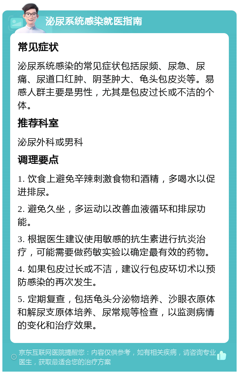 泌尿系统感染就医指南 常见症状 泌尿系统感染的常见症状包括尿频、尿急、尿痛、尿道口红肿、阴茎肿大、龟头包皮炎等。易感人群主要是男性，尤其是包皮过长或不洁的个体。 推荐科室 泌尿外科或男科 调理要点 1. 饮食上避免辛辣刺激食物和酒精，多喝水以促进排尿。 2. 避免久坐，多运动以改善血液循环和排尿功能。 3. 根据医生建议使用敏感的抗生素进行抗炎治疗，可能需要做药敏实验以确定最有效的药物。 4. 如果包皮过长或不洁，建议行包皮环切术以预防感染的再次发生。 5. 定期复查，包括龟头分泌物培养、沙眼衣原体和解尿支原体培养、尿常规等检查，以监测病情的变化和治疗效果。