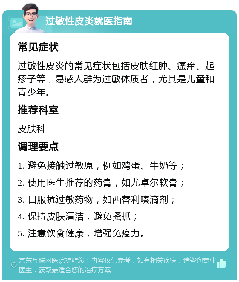 过敏性皮炎就医指南 常见症状 过敏性皮炎的常见症状包括皮肤红肿、瘙痒、起疹子等，易感人群为过敏体质者，尤其是儿童和青少年。 推荐科室 皮肤科 调理要点 1. 避免接触过敏原，例如鸡蛋、牛奶等； 2. 使用医生推荐的药膏，如尤卓尔软膏； 3. 口服抗过敏药物，如西替利嗪滴剂； 4. 保持皮肤清洁，避免搔抓； 5. 注意饮食健康，增强免疫力。