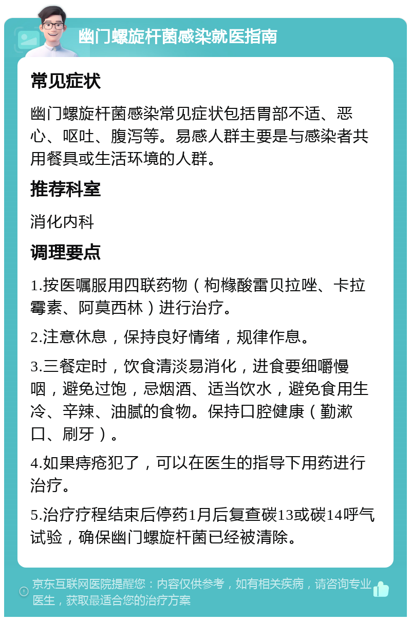 幽门螺旋杆菌感染就医指南 常见症状 幽门螺旋杆菌感染常见症状包括胃部不适、恶心、呕吐、腹泻等。易感人群主要是与感染者共用餐具或生活环境的人群。 推荐科室 消化内科 调理要点 1.按医嘱服用四联药物（枸橼酸雷贝拉唑、卡拉霉素、阿莫西林）进行治疗。 2.注意休息，保持良好情绪，规律作息。 3.三餐定时，饮食清淡易消化，进食要细嚼慢咽，避免过饱，忌烟酒、适当饮水，避免食用生冷、辛辣、油腻的食物。保持口腔健康（勤漱口、刷牙）。 4.如果痔疮犯了，可以在医生的指导下用药进行治疗。 5.治疗疗程结束后停药1月后复查碳13或碳14呼气试验，确保幽门螺旋杆菌已经被清除。