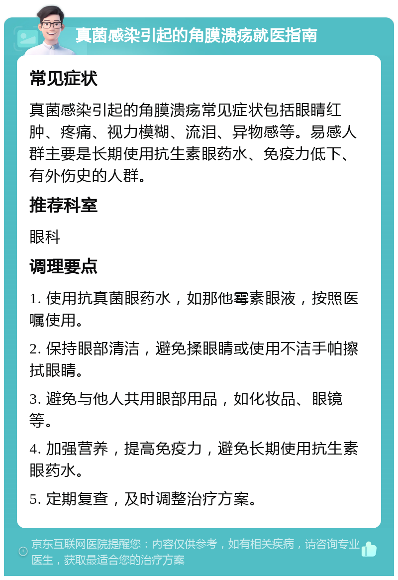 真菌感染引起的角膜溃疡就医指南 常见症状 真菌感染引起的角膜溃疡常见症状包括眼睛红肿、疼痛、视力模糊、流泪、异物感等。易感人群主要是长期使用抗生素眼药水、免疫力低下、有外伤史的人群。 推荐科室 眼科 调理要点 1. 使用抗真菌眼药水，如那他霉素眼液，按照医嘱使用。 2. 保持眼部清洁，避免揉眼睛或使用不洁手帕擦拭眼睛。 3. 避免与他人共用眼部用品，如化妆品、眼镜等。 4. 加强营养，提高免疫力，避免长期使用抗生素眼药水。 5. 定期复查，及时调整治疗方案。