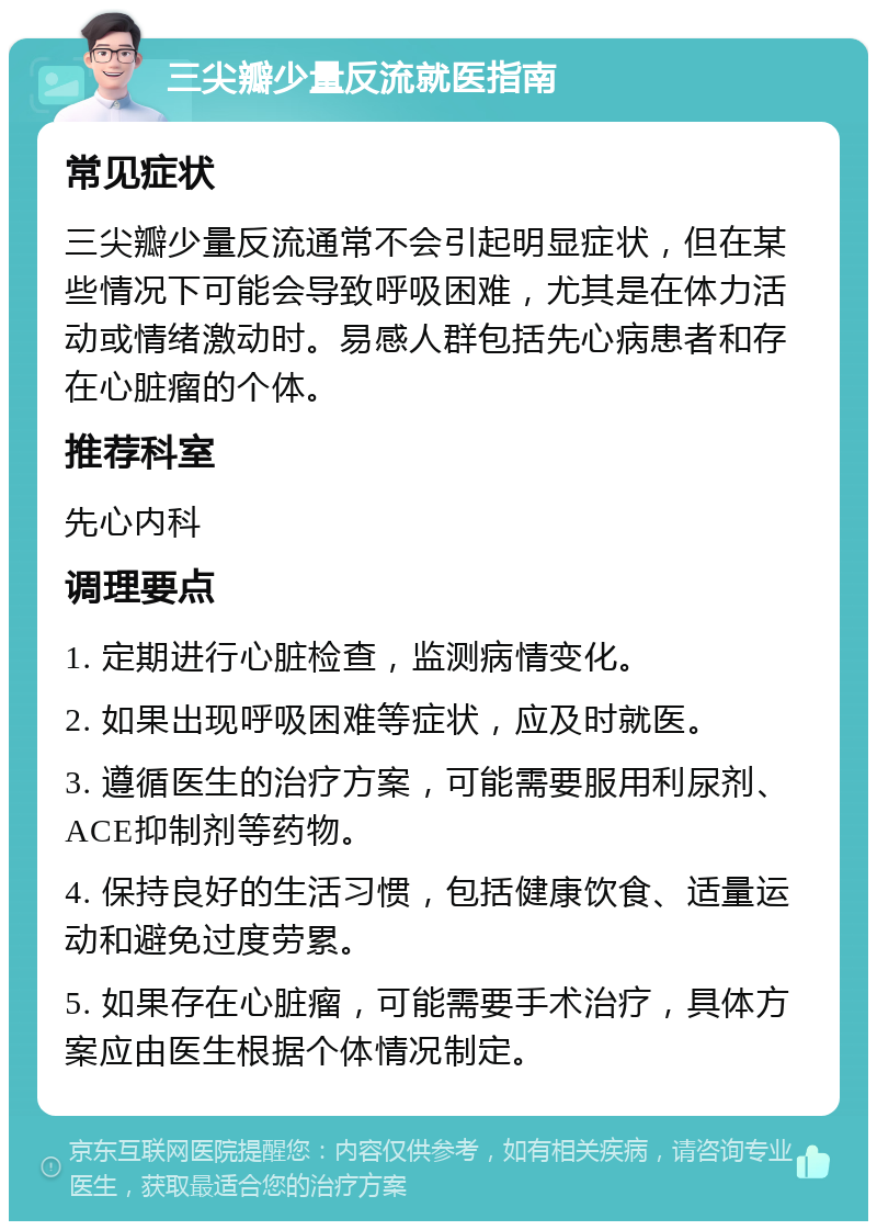 三尖瓣少量反流就医指南 常见症状 三尖瓣少量反流通常不会引起明显症状，但在某些情况下可能会导致呼吸困难，尤其是在体力活动或情绪激动时。易感人群包括先心病患者和存在心脏瘤的个体。 推荐科室 先心内科 调理要点 1. 定期进行心脏检查，监测病情变化。 2. 如果出现呼吸困难等症状，应及时就医。 3. 遵循医生的治疗方案，可能需要服用利尿剂、ACE抑制剂等药物。 4. 保持良好的生活习惯，包括健康饮食、适量运动和避免过度劳累。 5. 如果存在心脏瘤，可能需要手术治疗，具体方案应由医生根据个体情况制定。