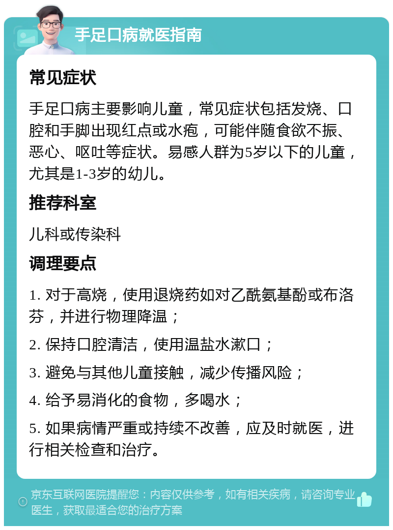 手足口病就医指南 常见症状 手足口病主要影响儿童，常见症状包括发烧、口腔和手脚出现红点或水疱，可能伴随食欲不振、恶心、呕吐等症状。易感人群为5岁以下的儿童，尤其是1-3岁的幼儿。 推荐科室 儿科或传染科 调理要点 1. 对于高烧，使用退烧药如对乙酰氨基酚或布洛芬，并进行物理降温； 2. 保持口腔清洁，使用温盐水漱口； 3. 避免与其他儿童接触，减少传播风险； 4. 给予易消化的食物，多喝水； 5. 如果病情严重或持续不改善，应及时就医，进行相关检查和治疗。