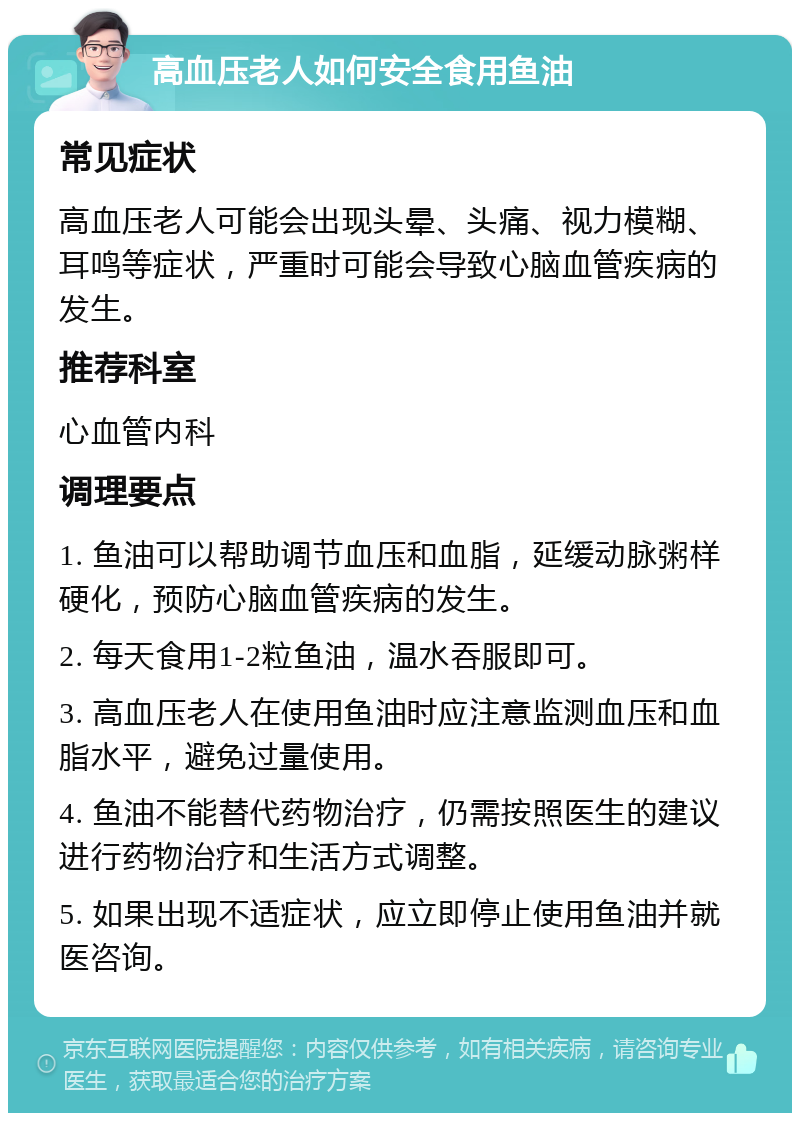 高血压老人如何安全食用鱼油 常见症状 高血压老人可能会出现头晕、头痛、视力模糊、耳鸣等症状，严重时可能会导致心脑血管疾病的发生。 推荐科室 心血管内科 调理要点 1. 鱼油可以帮助调节血压和血脂，延缓动脉粥样硬化，预防心脑血管疾病的发生。 2. 每天食用1-2粒鱼油，温水吞服即可。 3. 高血压老人在使用鱼油时应注意监测血压和血脂水平，避免过量使用。 4. 鱼油不能替代药物治疗，仍需按照医生的建议进行药物治疗和生活方式调整。 5. 如果出现不适症状，应立即停止使用鱼油并就医咨询。