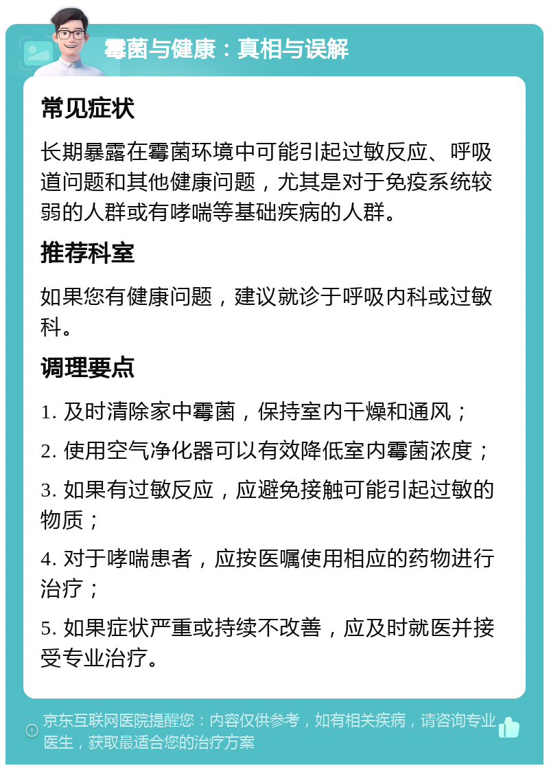 霉菌与健康：真相与误解 常见症状 长期暴露在霉菌环境中可能引起过敏反应、呼吸道问题和其他健康问题，尤其是对于免疫系统较弱的人群或有哮喘等基础疾病的人群。 推荐科室 如果您有健康问题，建议就诊于呼吸内科或过敏科。 调理要点 1. 及时清除家中霉菌，保持室内干燥和通风； 2. 使用空气净化器可以有效降低室内霉菌浓度； 3. 如果有过敏反应，应避免接触可能引起过敏的物质； 4. 对于哮喘患者，应按医嘱使用相应的药物进行治疗； 5. 如果症状严重或持续不改善，应及时就医并接受专业治疗。