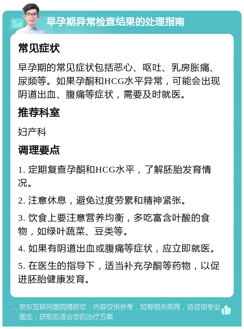 早孕期异常检查结果的处理指南 常见症状 早孕期的常见症状包括恶心、呕吐、乳房胀痛、尿频等。如果孕酮和HCG水平异常，可能会出现阴道出血、腹痛等症状，需要及时就医。 推荐科室 妇产科 调理要点 1. 定期复查孕酮和HCG水平，了解胚胎发育情况。 2. 注意休息，避免过度劳累和精神紧张。 3. 饮食上要注意营养均衡，多吃富含叶酸的食物，如绿叶蔬菜、豆类等。 4. 如果有阴道出血或腹痛等症状，应立即就医。 5. 在医生的指导下，适当补充孕酮等药物，以促进胚胎健康发育。