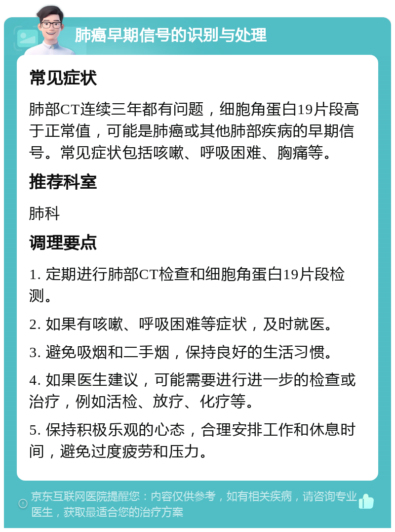 肺癌早期信号的识别与处理 常见症状 肺部CT连续三年都有问题，细胞角蛋白19片段高于正常值，可能是肺癌或其他肺部疾病的早期信号。常见症状包括咳嗽、呼吸困难、胸痛等。 推荐科室 肺科 调理要点 1. 定期进行肺部CT检查和细胞角蛋白19片段检测。 2. 如果有咳嗽、呼吸困难等症状，及时就医。 3. 避免吸烟和二手烟，保持良好的生活习惯。 4. 如果医生建议，可能需要进行进一步的检查或治疗，例如活检、放疗、化疗等。 5. 保持积极乐观的心态，合理安排工作和休息时间，避免过度疲劳和压力。