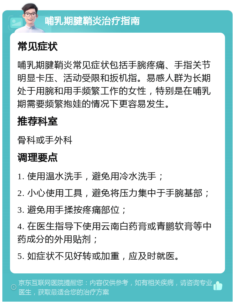 哺乳期腱鞘炎治疗指南 常见症状 哺乳期腱鞘炎常见症状包括手腕疼痛、手指关节明显卡压、活动受限和扳机指。易感人群为长期处于用腕和用手频繁工作的女性，特别是在哺乳期需要频繁抱娃的情况下更容易发生。 推荐科室 骨科或手外科 调理要点 1. 使用温水洗手，避免用冷水洗手； 2. 小心使用工具，避免将压力集中于手腕基部； 3. 避免用手揉按疼痛部位； 4. 在医生指导下使用云南白药膏或青鹏软膏等中药成分的外用贴剂； 5. 如症状不见好转或加重，应及时就医。