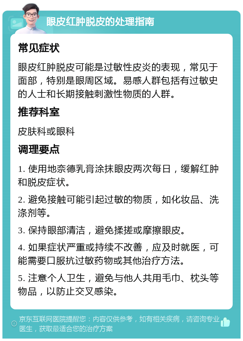 眼皮红肿脱皮的处理指南 常见症状 眼皮红肿脱皮可能是过敏性皮炎的表现，常见于面部，特别是眼周区域。易感人群包括有过敏史的人士和长期接触刺激性物质的人群。 推荐科室 皮肤科或眼科 调理要点 1. 使用地奈德乳膏涂抹眼皮两次每日，缓解红肿和脱皮症状。 2. 避免接触可能引起过敏的物质，如化妆品、洗涤剂等。 3. 保持眼部清洁，避免揉搓或摩擦眼皮。 4. 如果症状严重或持续不改善，应及时就医，可能需要口服抗过敏药物或其他治疗方法。 5. 注意个人卫生，避免与他人共用毛巾、枕头等物品，以防止交叉感染。