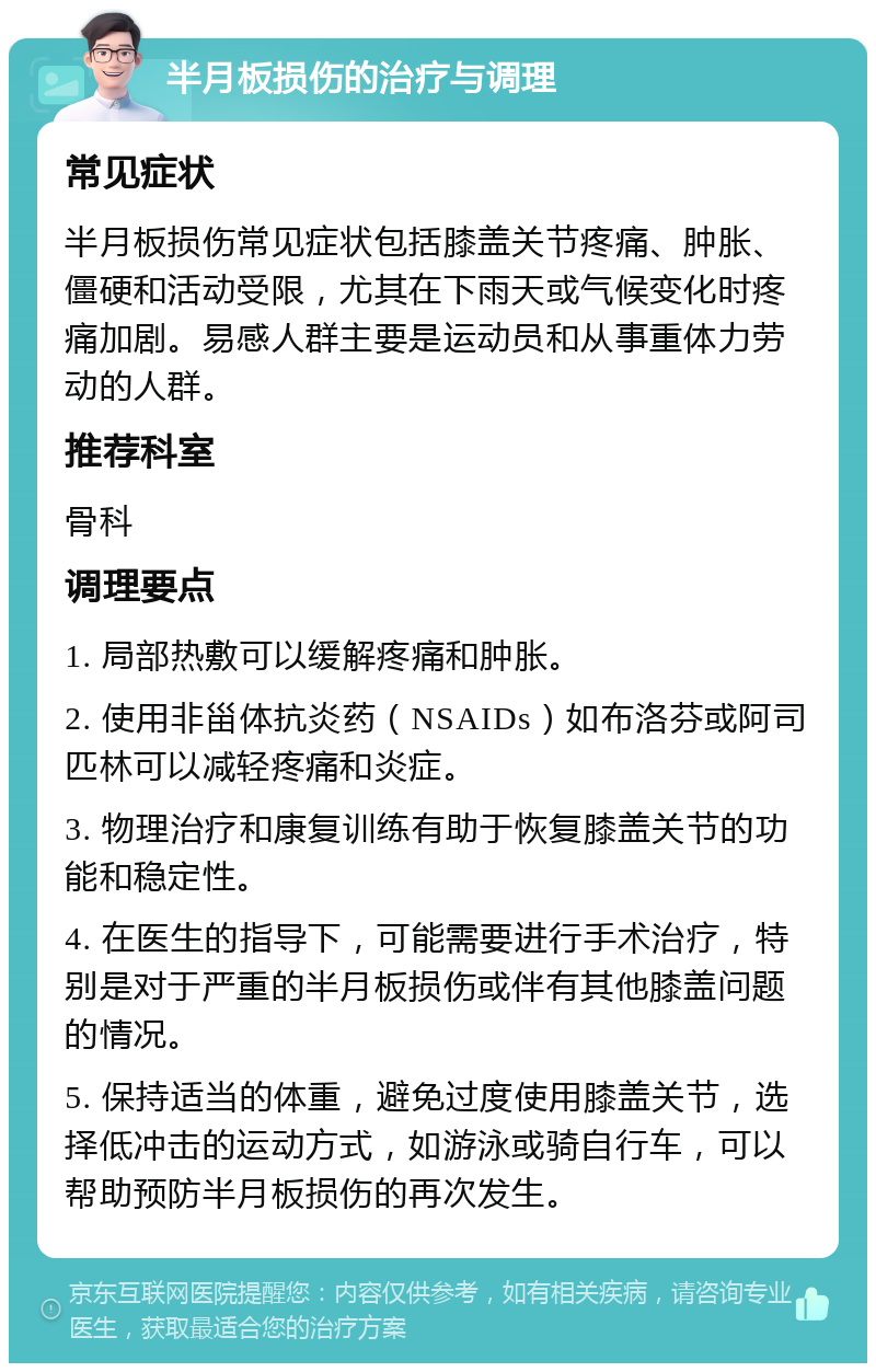 半月板损伤的治疗与调理 常见症状 半月板损伤常见症状包括膝盖关节疼痛、肿胀、僵硬和活动受限，尤其在下雨天或气候变化时疼痛加剧。易感人群主要是运动员和从事重体力劳动的人群。 推荐科室 骨科 调理要点 1. 局部热敷可以缓解疼痛和肿胀。 2. 使用非甾体抗炎药（NSAIDs）如布洛芬或阿司匹林可以减轻疼痛和炎症。 3. 物理治疗和康复训练有助于恢复膝盖关节的功能和稳定性。 4. 在医生的指导下，可能需要进行手术治疗，特别是对于严重的半月板损伤或伴有其他膝盖问题的情况。 5. 保持适当的体重，避免过度使用膝盖关节，选择低冲击的运动方式，如游泳或骑自行车，可以帮助预防半月板损伤的再次发生。