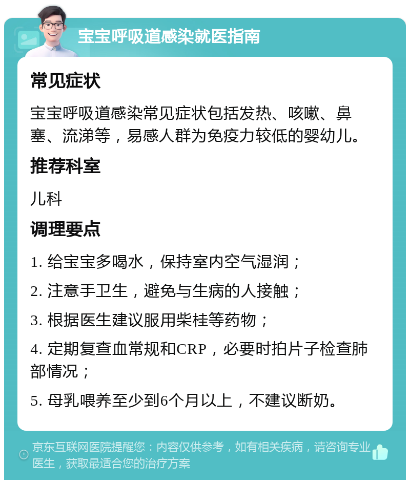 宝宝呼吸道感染就医指南 常见症状 宝宝呼吸道感染常见症状包括发热、咳嗽、鼻塞、流涕等，易感人群为免疫力较低的婴幼儿。 推荐科室 儿科 调理要点 1. 给宝宝多喝水，保持室内空气湿润； 2. 注意手卫生，避免与生病的人接触； 3. 根据医生建议服用柴桂等药物； 4. 定期复查血常规和CRP，必要时拍片子检查肺部情况； 5. 母乳喂养至少到6个月以上，不建议断奶。