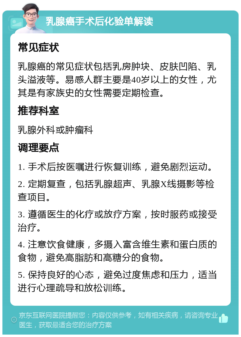 乳腺癌手术后化验单解读 常见症状 乳腺癌的常见症状包括乳房肿块、皮肤凹陷、乳头溢液等。易感人群主要是40岁以上的女性，尤其是有家族史的女性需要定期检查。 推荐科室 乳腺外科或肿瘤科 调理要点 1. 手术后按医嘱进行恢复训练，避免剧烈运动。 2. 定期复查，包括乳腺超声、乳腺X线摄影等检查项目。 3. 遵循医生的化疗或放疗方案，按时服药或接受治疗。 4. 注意饮食健康，多摄入富含维生素和蛋白质的食物，避免高脂肪和高糖分的食物。 5. 保持良好的心态，避免过度焦虑和压力，适当进行心理疏导和放松训练。