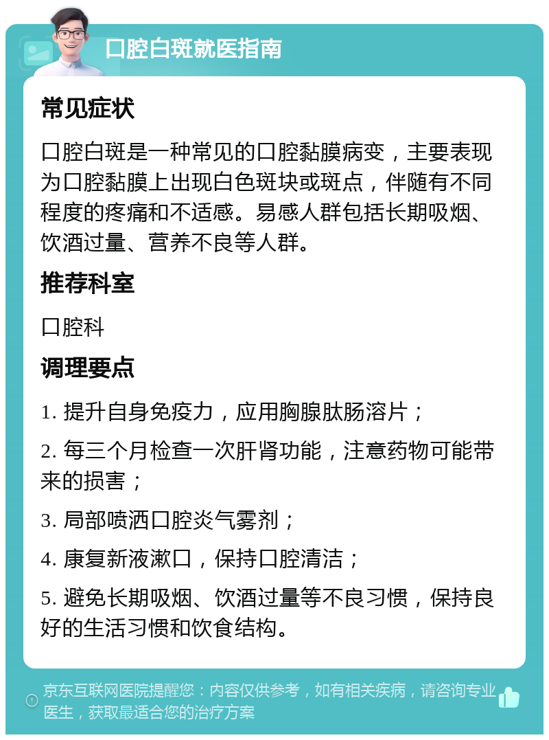 口腔白斑就医指南 常见症状 口腔白斑是一种常见的口腔黏膜病变，主要表现为口腔黏膜上出现白色斑块或斑点，伴随有不同程度的疼痛和不适感。易感人群包括长期吸烟、饮酒过量、营养不良等人群。 推荐科室 口腔科 调理要点 1. 提升自身免疫力，应用胸腺肽肠溶片； 2. 每三个月检查一次肝肾功能，注意药物可能带来的损害； 3. 局部喷洒口腔炎气雾剂； 4. 康复新液漱口，保持口腔清洁； 5. 避免长期吸烟、饮酒过量等不良习惯，保持良好的生活习惯和饮食结构。