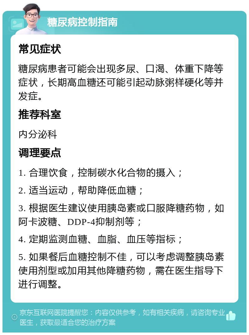 糖尿病控制指南 常见症状 糖尿病患者可能会出现多尿、口渴、体重下降等症状，长期高血糖还可能引起动脉粥样硬化等并发症。 推荐科室 内分泌科 调理要点 1. 合理饮食，控制碳水化合物的摄入； 2. 适当运动，帮助降低血糖； 3. 根据医生建议使用胰岛素或口服降糖药物，如阿卡波糖、DDP-4抑制剂等； 4. 定期监测血糖、血脂、血压等指标； 5. 如果餐后血糖控制不佳，可以考虑调整胰岛素使用剂型或加用其他降糖药物，需在医生指导下进行调整。