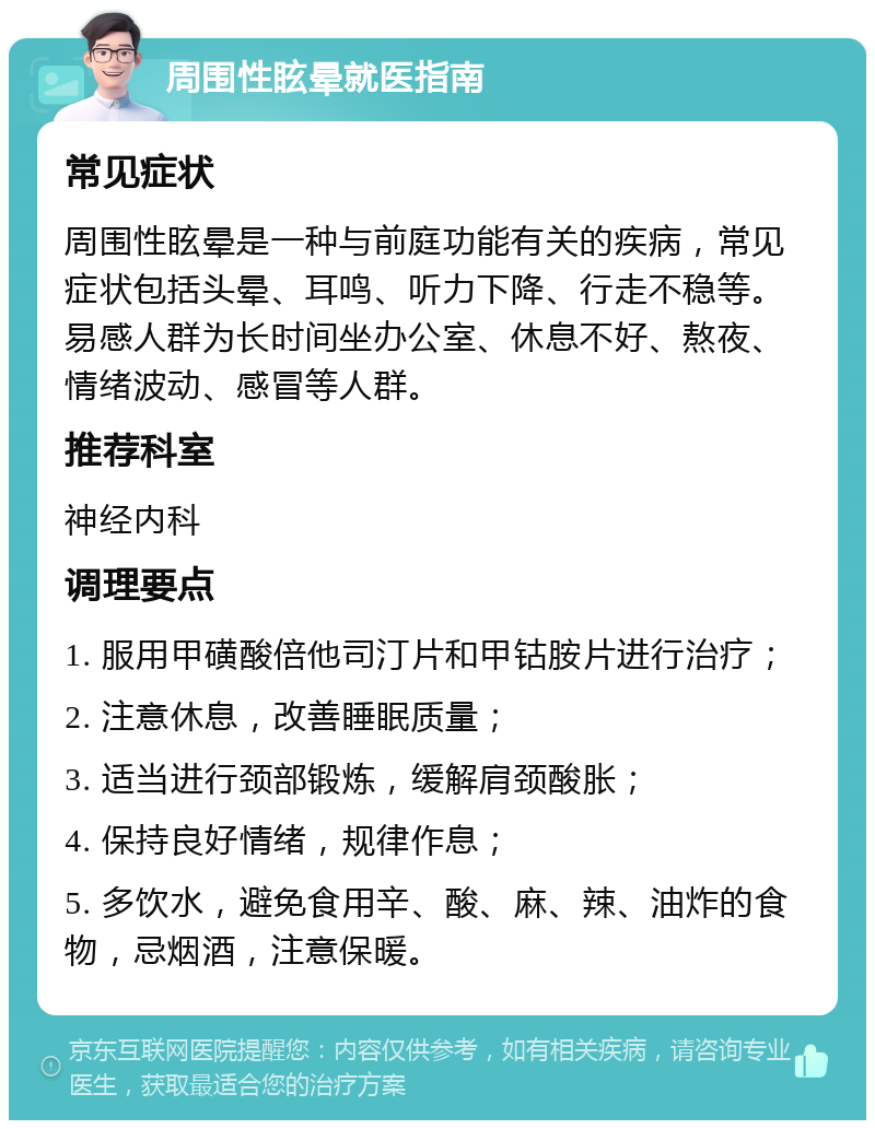 周围性眩晕就医指南 常见症状 周围性眩晕是一种与前庭功能有关的疾病，常见症状包括头晕、耳鸣、听力下降、行走不稳等。易感人群为长时间坐办公室、休息不好、熬夜、情绪波动、感冒等人群。 推荐科室 神经内科 调理要点 1. 服用甲磺酸倍他司汀片和甲钴胺片进行治疗； 2. 注意休息，改善睡眠质量； 3. 适当进行颈部锻炼，缓解肩颈酸胀； 4. 保持良好情绪，规律作息； 5. 多饮水，避免食用辛、酸、麻、辣、油炸的食物，忌烟酒，注意保暖。