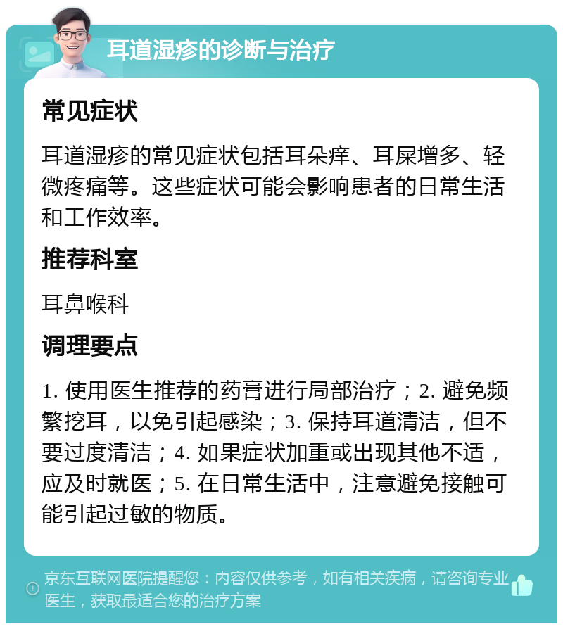 耳道湿疹的诊断与治疗 常见症状 耳道湿疹的常见症状包括耳朵痒、耳屎增多、轻微疼痛等。这些症状可能会影响患者的日常生活和工作效率。 推荐科室 耳鼻喉科 调理要点 1. 使用医生推荐的药膏进行局部治疗；2. 避免频繁挖耳，以免引起感染；3. 保持耳道清洁，但不要过度清洁；4. 如果症状加重或出现其他不适，应及时就医；5. 在日常生活中，注意避免接触可能引起过敏的物质。