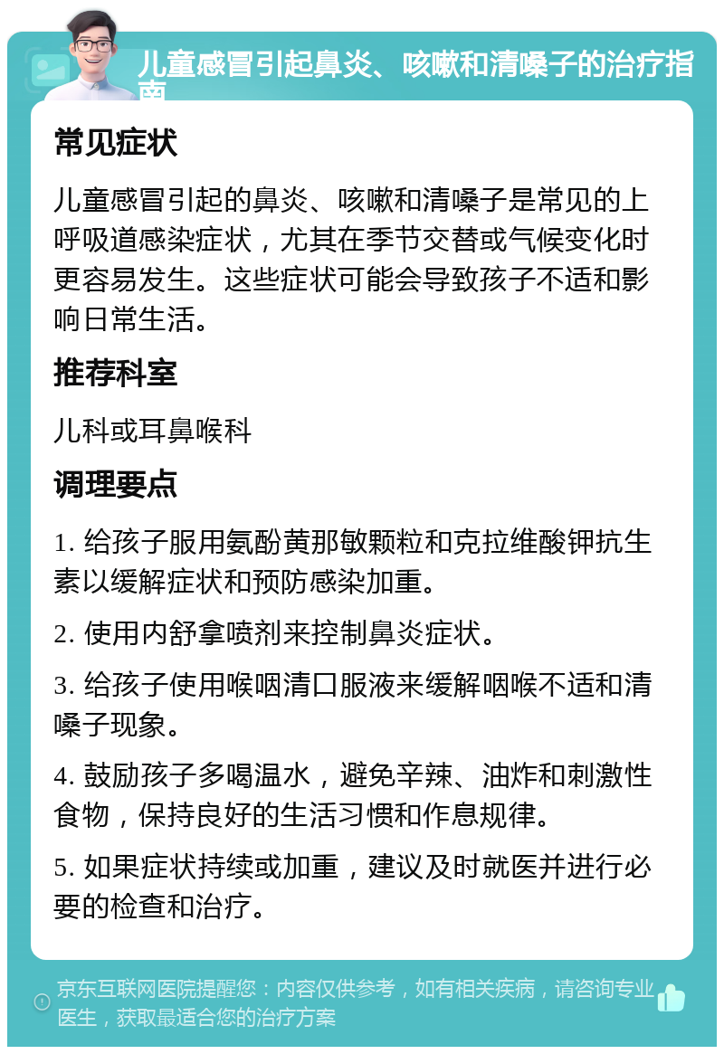 儿童感冒引起鼻炎、咳嗽和清嗓子的治疗指南 常见症状 儿童感冒引起的鼻炎、咳嗽和清嗓子是常见的上呼吸道感染症状，尤其在季节交替或气候变化时更容易发生。这些症状可能会导致孩子不适和影响日常生活。 推荐科室 儿科或耳鼻喉科 调理要点 1. 给孩子服用氨酚黄那敏颗粒和克拉维酸钾抗生素以缓解症状和预防感染加重。 2. 使用内舒拿喷剂来控制鼻炎症状。 3. 给孩子使用喉咽清口服液来缓解咽喉不适和清嗓子现象。 4. 鼓励孩子多喝温水，避免辛辣、油炸和刺激性食物，保持良好的生活习惯和作息规律。 5. 如果症状持续或加重，建议及时就医并进行必要的检查和治疗。