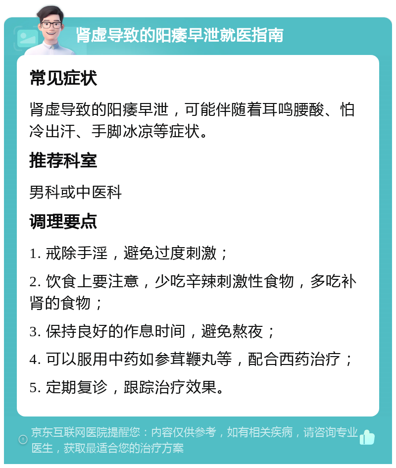 肾虚导致的阳痿早泄就医指南 常见症状 肾虚导致的阳痿早泄，可能伴随着耳鸣腰酸、怕冷出汗、手脚冰凉等症状。 推荐科室 男科或中医科 调理要点 1. 戒除手淫，避免过度刺激； 2. 饮食上要注意，少吃辛辣刺激性食物，多吃补肾的食物； 3. 保持良好的作息时间，避免熬夜； 4. 可以服用中药如参茸鞭丸等，配合西药治疗； 5. 定期复诊，跟踪治疗效果。