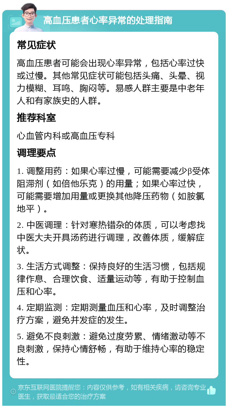 高血压患者心率异常的处理指南 常见症状 高血压患者可能会出现心率异常，包括心率过快或过慢。其他常见症状可能包括头痛、头晕、视力模糊、耳鸣、胸闷等。易感人群主要是中老年人和有家族史的人群。 推荐科室 心血管内科或高血压专科 调理要点 1. 调整用药：如果心率过慢，可能需要减少β受体阻滞剂（如倍他乐克）的用量；如果心率过快，可能需要增加用量或更换其他降压药物（如胺氯地平）。 2. 中医调理：针对寒热错杂的体质，可以考虑找中医大夫开具汤药进行调理，改善体质，缓解症状。 3. 生活方式调整：保持良好的生活习惯，包括规律作息、合理饮食、适量运动等，有助于控制血压和心率。 4. 定期监测：定期测量血压和心率，及时调整治疗方案，避免并发症的发生。 5. 避免不良刺激：避免过度劳累、情绪激动等不良刺激，保持心情舒畅，有助于维持心率的稳定性。