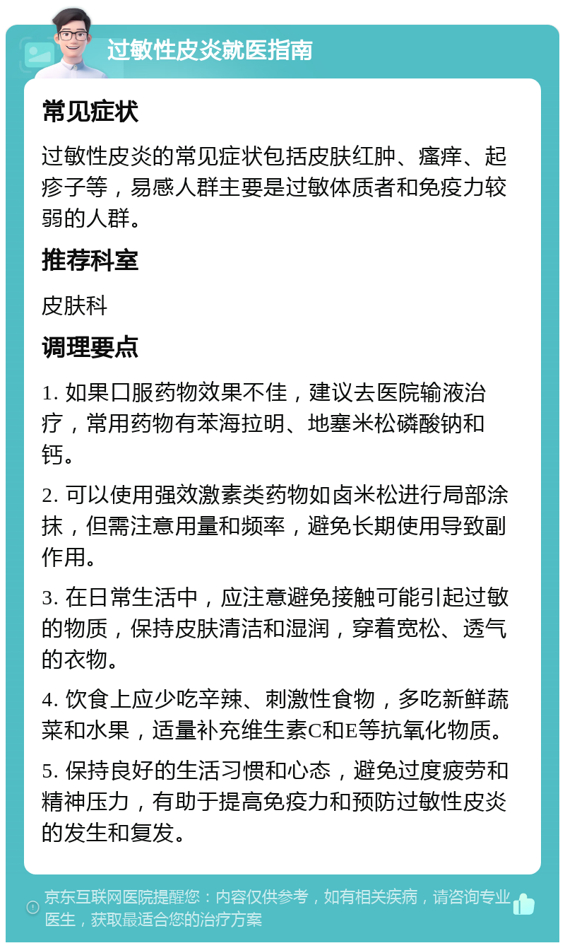 过敏性皮炎就医指南 常见症状 过敏性皮炎的常见症状包括皮肤红肿、瘙痒、起疹子等，易感人群主要是过敏体质者和免疫力较弱的人群。 推荐科室 皮肤科 调理要点 1. 如果口服药物效果不佳，建议去医院输液治疗，常用药物有苯海拉明、地塞米松磷酸钠和钙。 2. 可以使用强效激素类药物如卤米松进行局部涂抹，但需注意用量和频率，避免长期使用导致副作用。 3. 在日常生活中，应注意避免接触可能引起过敏的物质，保持皮肤清洁和湿润，穿着宽松、透气的衣物。 4. 饮食上应少吃辛辣、刺激性食物，多吃新鲜蔬菜和水果，适量补充维生素C和E等抗氧化物质。 5. 保持良好的生活习惯和心态，避免过度疲劳和精神压力，有助于提高免疫力和预防过敏性皮炎的发生和复发。