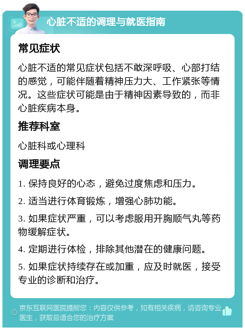 心脏不适的调理与就医指南 常见症状 心脏不适的常见症状包括不敢深呼吸、心部打结的感觉，可能伴随着精神压力大、工作紧张等情况。这些症状可能是由于精神因素导致的，而非心脏疾病本身。 推荐科室 心脏科或心理科 调理要点 1. 保持良好的心态，避免过度焦虑和压力。 2. 适当进行体育锻炼，增强心肺功能。 3. 如果症状严重，可以考虑服用开胸顺气丸等药物缓解症状。 4. 定期进行体检，排除其他潜在的健康问题。 5. 如果症状持续存在或加重，应及时就医，接受专业的诊断和治疗。