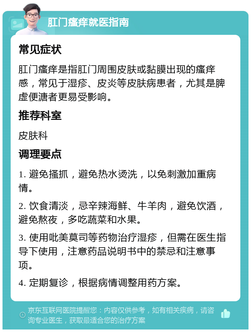 肛门瘙痒就医指南 常见症状 肛门瘙痒是指肛门周围皮肤或黏膜出现的瘙痒感，常见于湿疹、皮炎等皮肤病患者，尤其是脾虚便溏者更易受影响。 推荐科室 皮肤科 调理要点 1. 避免搔抓，避免热水烫洗，以免刺激加重病情。 2. 饮食清淡，忌辛辣海鲜、牛羊肉，避免饮酒，避免熬夜，多吃蔬菜和水果。 3. 使用吡美莫司等药物治疗湿疹，但需在医生指导下使用，注意药品说明书中的禁忌和注意事项。 4. 定期复诊，根据病情调整用药方案。