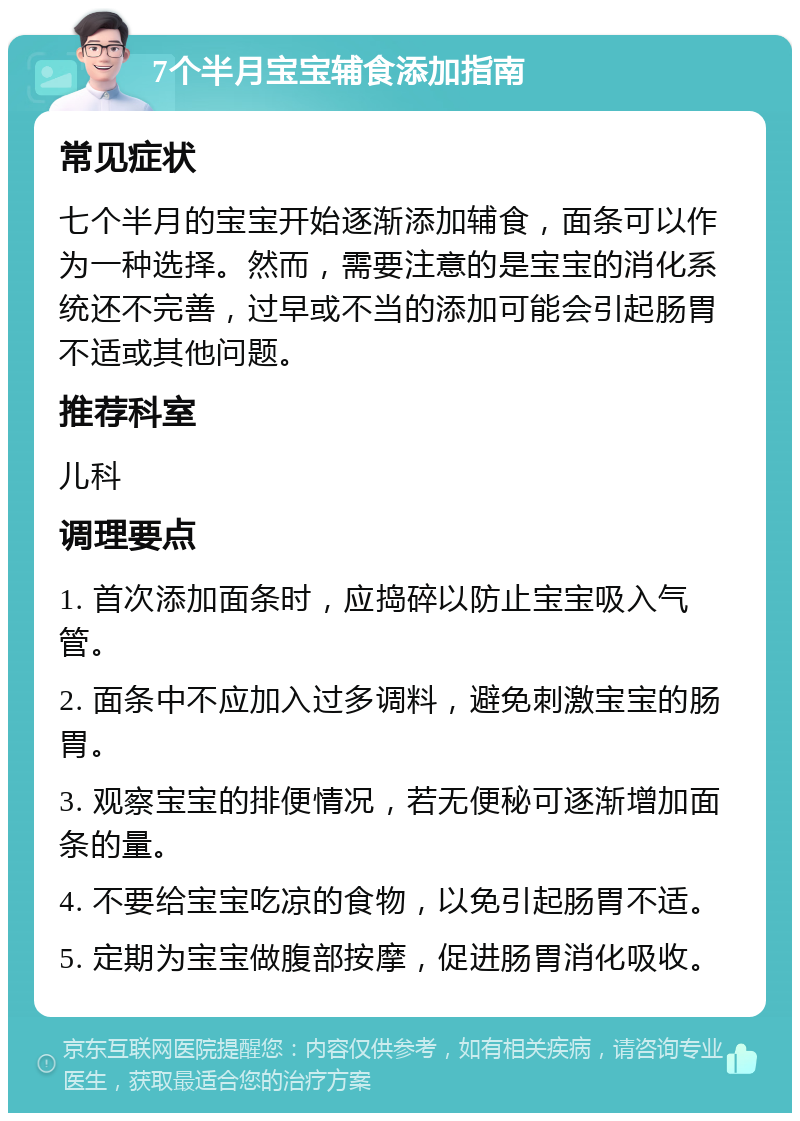 7个半月宝宝辅食添加指南 常见症状 七个半月的宝宝开始逐渐添加辅食，面条可以作为一种选择。然而，需要注意的是宝宝的消化系统还不完善，过早或不当的添加可能会引起肠胃不适或其他问题。 推荐科室 儿科 调理要点 1. 首次添加面条时，应捣碎以防止宝宝吸入气管。 2. 面条中不应加入过多调料，避免刺激宝宝的肠胃。 3. 观察宝宝的排便情况，若无便秘可逐渐增加面条的量。 4. 不要给宝宝吃凉的食物，以免引起肠胃不适。 5. 定期为宝宝做腹部按摩，促进肠胃消化吸收。