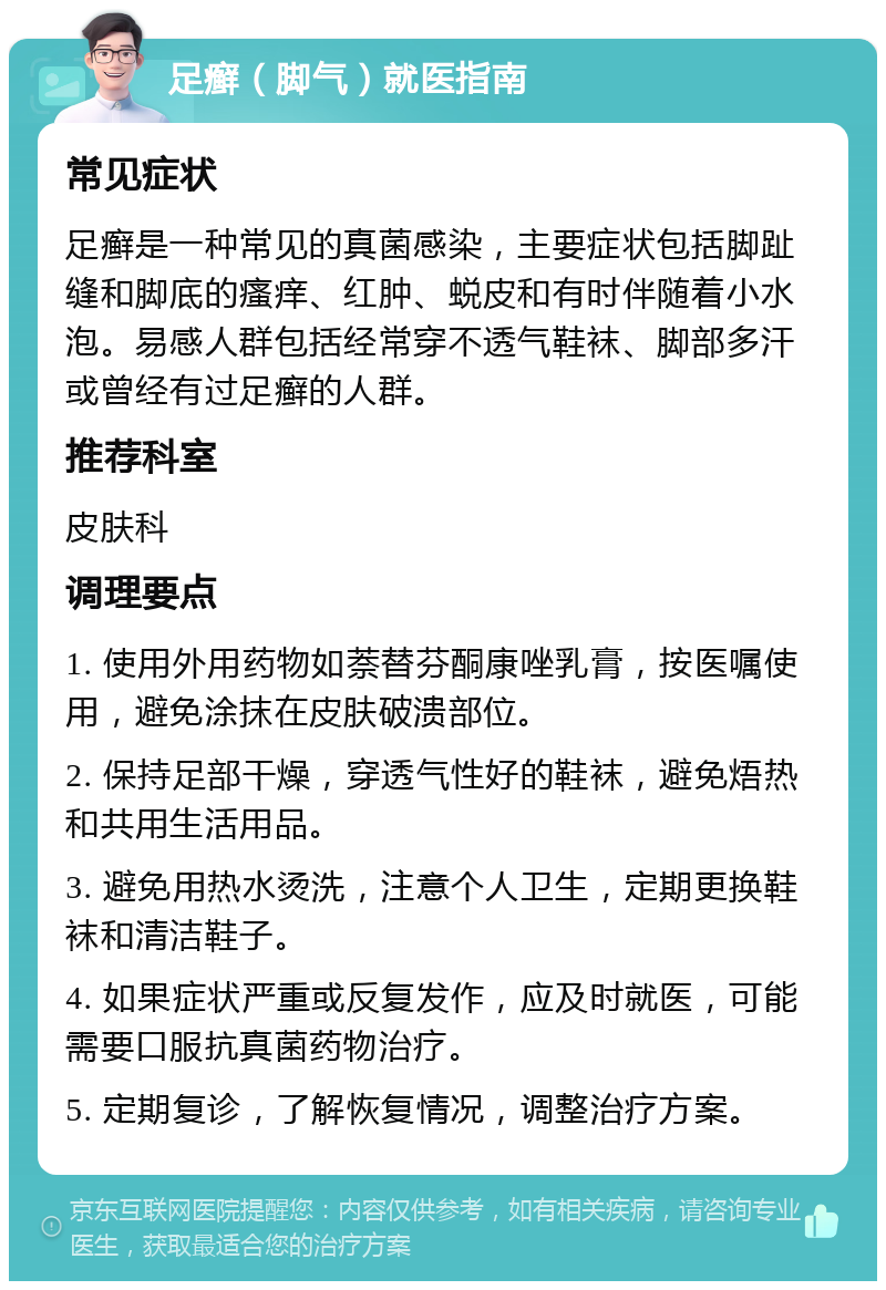 足癣（脚气）就医指南 常见症状 足癣是一种常见的真菌感染，主要症状包括脚趾缝和脚底的瘙痒、红肿、蜕皮和有时伴随着小水泡。易感人群包括经常穿不透气鞋袜、脚部多汗或曾经有过足癣的人群。 推荐科室 皮肤科 调理要点 1. 使用外用药物如萘替芬酮康唑乳膏，按医嘱使用，避免涂抹在皮肤破溃部位。 2. 保持足部干燥，穿透气性好的鞋袜，避免焐热和共用生活用品。 3. 避免用热水烫洗，注意个人卫生，定期更换鞋袜和清洁鞋子。 4. 如果症状严重或反复发作，应及时就医，可能需要口服抗真菌药物治疗。 5. 定期复诊，了解恢复情况，调整治疗方案。