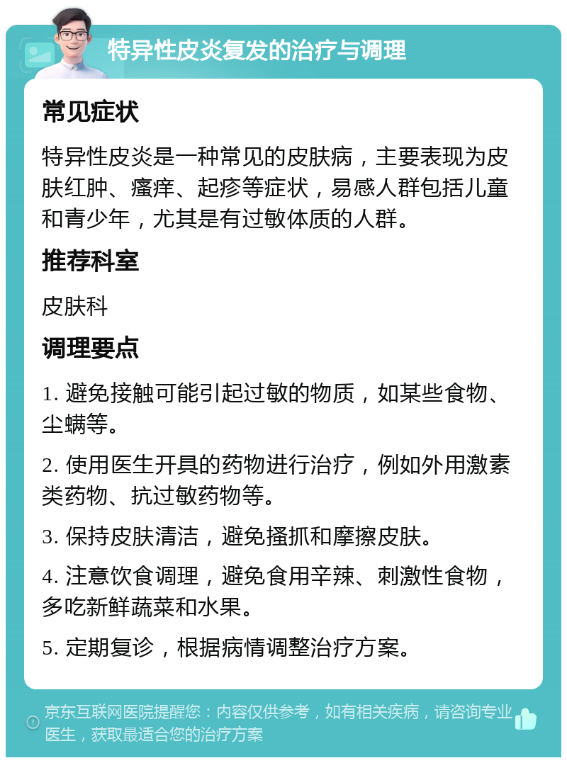 特异性皮炎复发的治疗与调理 常见症状 特异性皮炎是一种常见的皮肤病，主要表现为皮肤红肿、瘙痒、起疹等症状，易感人群包括儿童和青少年，尤其是有过敏体质的人群。 推荐科室 皮肤科 调理要点 1. 避免接触可能引起过敏的物质，如某些食物、尘螨等。 2. 使用医生开具的药物进行治疗，例如外用激素类药物、抗过敏药物等。 3. 保持皮肤清洁，避免搔抓和摩擦皮肤。 4. 注意饮食调理，避免食用辛辣、刺激性食物，多吃新鲜蔬菜和水果。 5. 定期复诊，根据病情调整治疗方案。