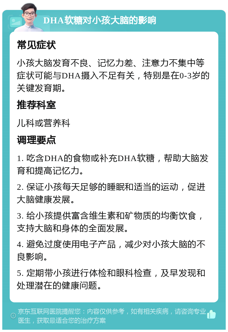 DHA软糖对小孩大脑的影响 常见症状 小孩大脑发育不良、记忆力差、注意力不集中等症状可能与DHA摄入不足有关，特别是在0-3岁的关键发育期。 推荐科室 儿科或营养科 调理要点 1. 吃含DHA的食物或补充DHA软糖，帮助大脑发育和提高记忆力。 2. 保证小孩每天足够的睡眠和适当的运动，促进大脑健康发展。 3. 给小孩提供富含维生素和矿物质的均衡饮食，支持大脑和身体的全面发展。 4. 避免过度使用电子产品，减少对小孩大脑的不良影响。 5. 定期带小孩进行体检和眼科检查，及早发现和处理潜在的健康问题。