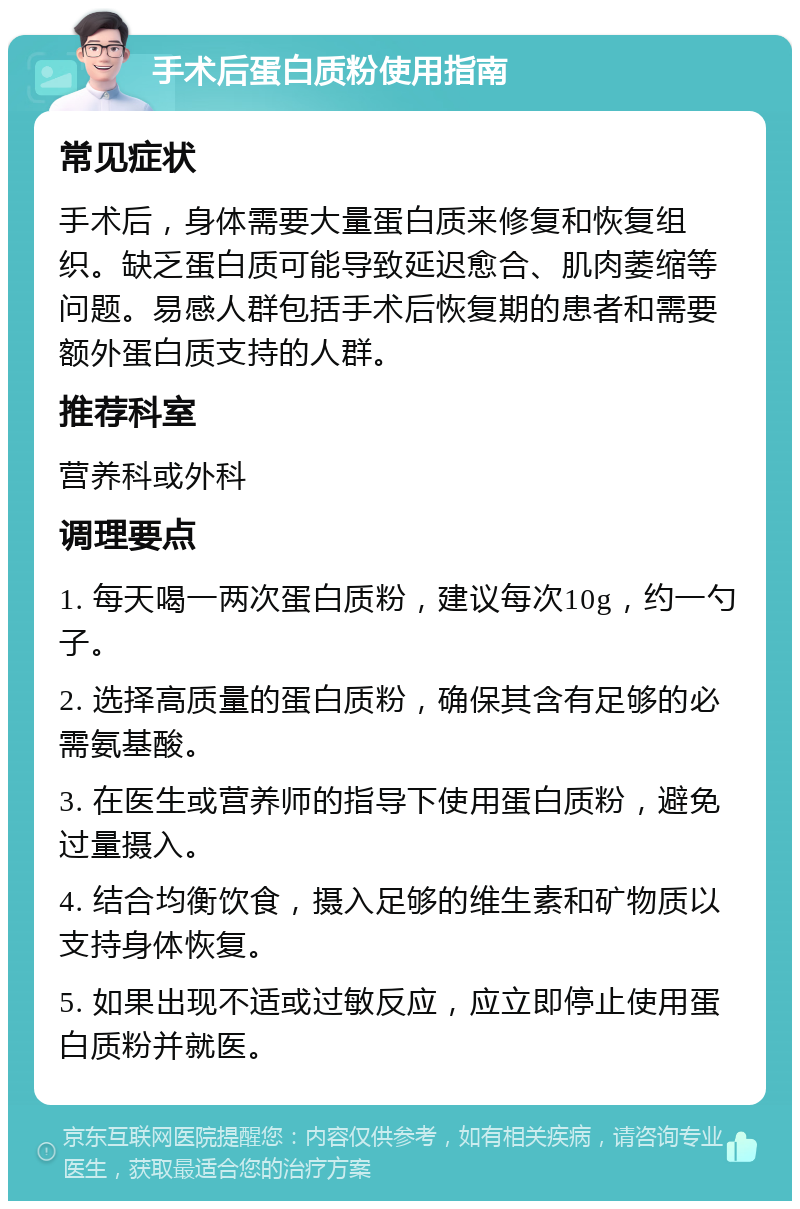 手术后蛋白质粉使用指南 常见症状 手术后，身体需要大量蛋白质来修复和恢复组织。缺乏蛋白质可能导致延迟愈合、肌肉萎缩等问题。易感人群包括手术后恢复期的患者和需要额外蛋白质支持的人群。 推荐科室 营养科或外科 调理要点 1. 每天喝一两次蛋白质粉，建议每次10g，约一勺子。 2. 选择高质量的蛋白质粉，确保其含有足够的必需氨基酸。 3. 在医生或营养师的指导下使用蛋白质粉，避免过量摄入。 4. 结合均衡饮食，摄入足够的维生素和矿物质以支持身体恢复。 5. 如果出现不适或过敏反应，应立即停止使用蛋白质粉并就医。