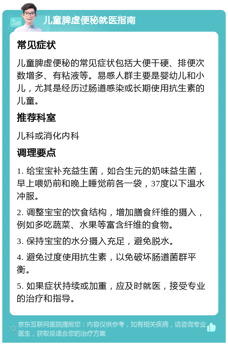 儿童脾虚便秘就医指南 常见症状 儿童脾虚便秘的常见症状包括大便干硬、排便次数增多、有粘液等。易感人群主要是婴幼儿和小儿，尤其是经历过肠道感染或长期使用抗生素的儿童。 推荐科室 儿科或消化内科 调理要点 1. 给宝宝补充益生菌，如合生元的奶味益生菌，早上喂奶前和晚上睡觉前各一袋，37度以下温水冲服。 2. 调整宝宝的饮食结构，增加膳食纤维的摄入，例如多吃蔬菜、水果等富含纤维的食物。 3. 保持宝宝的水分摄入充足，避免脱水。 4. 避免过度使用抗生素，以免破坏肠道菌群平衡。 5. 如果症状持续或加重，应及时就医，接受专业的治疗和指导。