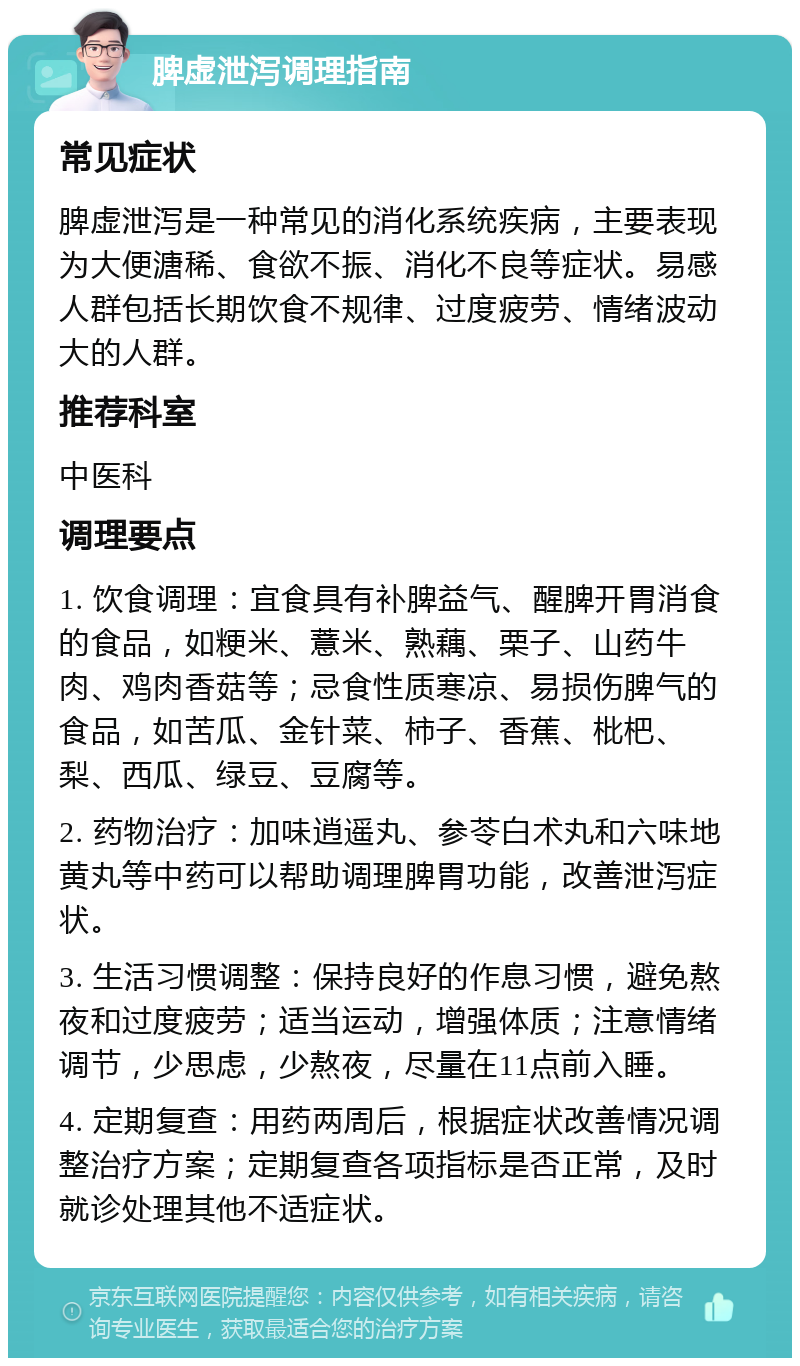 脾虚泄泻调理指南 常见症状 脾虚泄泻是一种常见的消化系统疾病，主要表现为大便溏稀、食欲不振、消化不良等症状。易感人群包括长期饮食不规律、过度疲劳、情绪波动大的人群。 推荐科室 中医科 调理要点 1. 饮食调理：宜食具有补脾益气、醒脾开胃消食的食品，如粳米、薏米、熟藕、栗子、山药牛肉、鸡肉香菇等；忌食性质寒凉、易损伤脾气的食品，如苦瓜、金针菜、柿子、香蕉、枇杷、梨、西瓜、绿豆、豆腐等。 2. 药物治疗：加味逍遥丸、参苓白术丸和六味地黄丸等中药可以帮助调理脾胃功能，改善泄泻症状。 3. 生活习惯调整：保持良好的作息习惯，避免熬夜和过度疲劳；适当运动，增强体质；注意情绪调节，少思虑，少熬夜，尽量在11点前入睡。 4. 定期复查：用药两周后，根据症状改善情况调整治疗方案；定期复查各项指标是否正常，及时就诊处理其他不适症状。