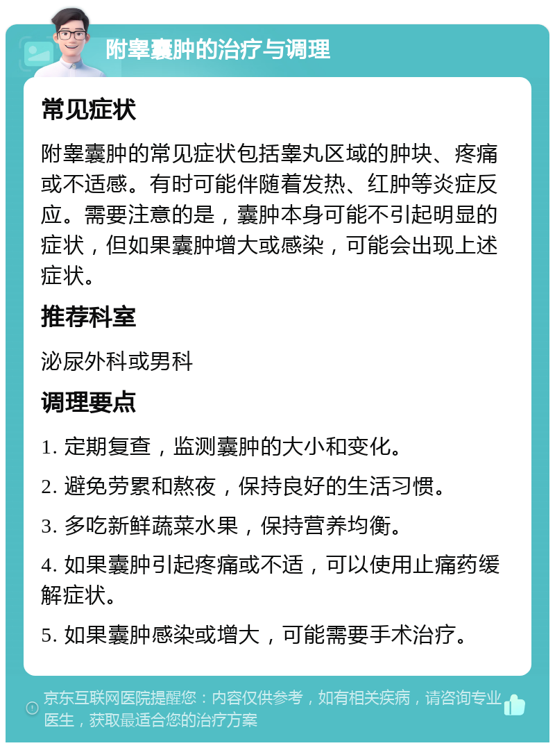 附睾囊肿的治疗与调理 常见症状 附睾囊肿的常见症状包括睾丸区域的肿块、疼痛或不适感。有时可能伴随着发热、红肿等炎症反应。需要注意的是，囊肿本身可能不引起明显的症状，但如果囊肿增大或感染，可能会出现上述症状。 推荐科室 泌尿外科或男科 调理要点 1. 定期复查，监测囊肿的大小和变化。 2. 避免劳累和熬夜，保持良好的生活习惯。 3. 多吃新鲜蔬菜水果，保持营养均衡。 4. 如果囊肿引起疼痛或不适，可以使用止痛药缓解症状。 5. 如果囊肿感染或增大，可能需要手术治疗。