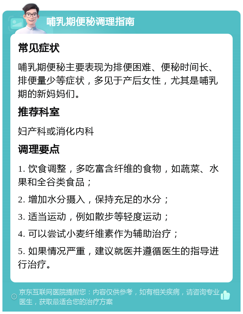 哺乳期便秘调理指南 常见症状 哺乳期便秘主要表现为排便困难、便秘时间长、排便量少等症状，多见于产后女性，尤其是哺乳期的新妈妈们。 推荐科室 妇产科或消化内科 调理要点 1. 饮食调整，多吃富含纤维的食物，如蔬菜、水果和全谷类食品； 2. 增加水分摄入，保持充足的水分； 3. 适当运动，例如散步等轻度运动； 4. 可以尝试小麦纤维素作为辅助治疗； 5. 如果情况严重，建议就医并遵循医生的指导进行治疗。