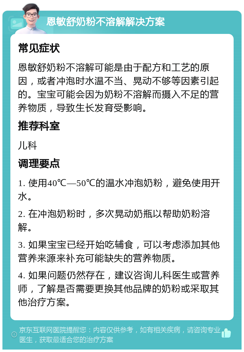 恩敏舒奶粉不溶解解决方案 常见症状 恩敏舒奶粉不溶解可能是由于配方和工艺的原因，或者冲泡时水温不当、晃动不够等因素引起的。宝宝可能会因为奶粉不溶解而摄入不足的营养物质，导致生长发育受影响。 推荐科室 儿科 调理要点 1. 使用40℃—50℃的温水冲泡奶粉，避免使用开水。 2. 在冲泡奶粉时，多次晃动奶瓶以帮助奶粉溶解。 3. 如果宝宝已经开始吃辅食，可以考虑添加其他营养来源来补充可能缺失的营养物质。 4. 如果问题仍然存在，建议咨询儿科医生或营养师，了解是否需要更换其他品牌的奶粉或采取其他治疗方案。