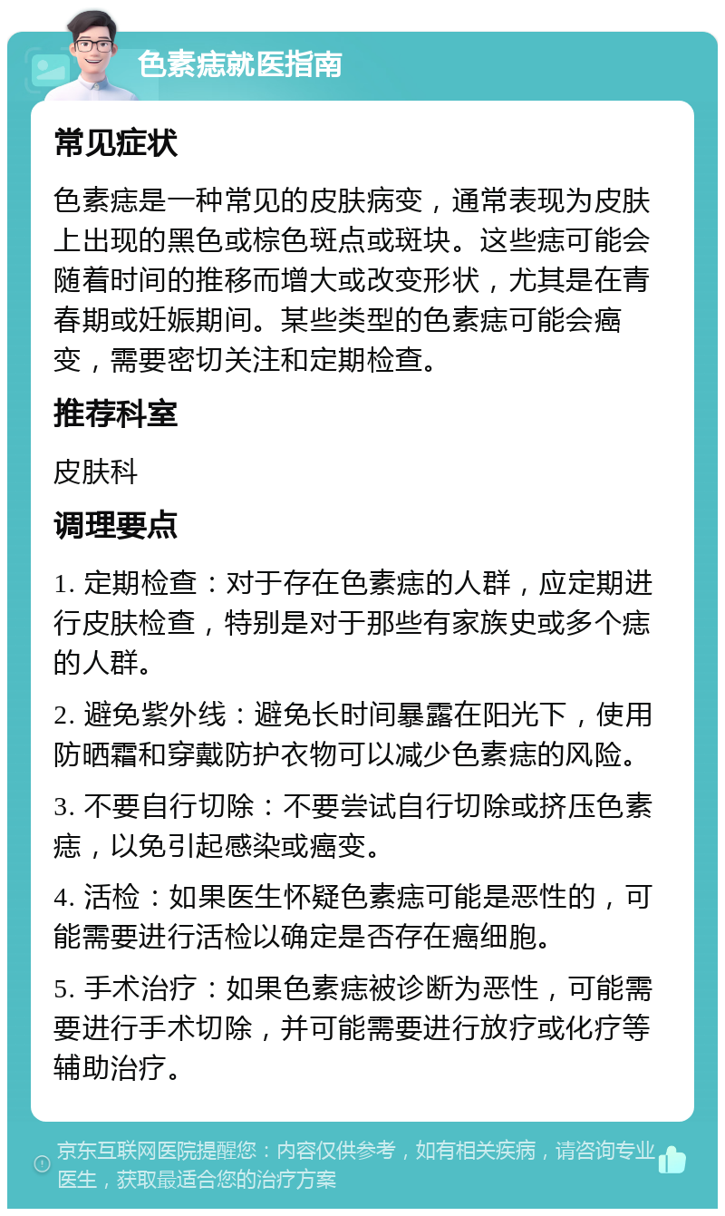 色素痣就医指南 常见症状 色素痣是一种常见的皮肤病变，通常表现为皮肤上出现的黑色或棕色斑点或斑块。这些痣可能会随着时间的推移而增大或改变形状，尤其是在青春期或妊娠期间。某些类型的色素痣可能会癌变，需要密切关注和定期检查。 推荐科室 皮肤科 调理要点 1. 定期检查：对于存在色素痣的人群，应定期进行皮肤检查，特别是对于那些有家族史或多个痣的人群。 2. 避免紫外线：避免长时间暴露在阳光下，使用防晒霜和穿戴防护衣物可以减少色素痣的风险。 3. 不要自行切除：不要尝试自行切除或挤压色素痣，以免引起感染或癌变。 4. 活检：如果医生怀疑色素痣可能是恶性的，可能需要进行活检以确定是否存在癌细胞。 5. 手术治疗：如果色素痣被诊断为恶性，可能需要进行手术切除，并可能需要进行放疗或化疗等辅助治疗。